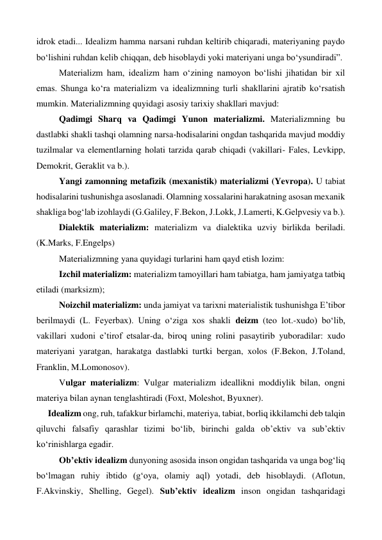 idrok etadi... Idealizm hamma narsani ruhdan keltirib chiqaradi, materiyaning paydo 
bo‘lishini ruhdan kelib chiqqan, deb hisoblaydi yoki materiyani unga bo‘ysundiradi”. 
 
Materializm ham, idealizm ham o‘zining namoyon bo‘lishi jihatidan bir xil 
emas. Shunga ko‘ra materializm va idealizmning turli shakllarini ajratib ko‘rsatish 
mumkin. Materializmning quyidagi asosiy tarixiy shakllari mavjud: 
 
Qadimgi Sharq va Qadimgi Yunon materializmi. Materializmning bu 
dastlabki shakli tashqi olamning narsa-hodisalarini ongdan tashqarida mavjud moddiy 
tuzilmalar va elementlarning holati tarzida qarab chiqadi (vakillari- Fales, Levkipp, 
Demokrit, Geraklit va b.). 
 
Yangi zamonning metafizik (mexanistik) materializmi (Yevropa). U tabiat 
hodisalarini tushunishga asoslanadi. Olamning xossalarini harakatning asosan mexanik 
shakliga bog‘lab izohlaydi (G.Galiley, F.Bekon, J.Lokk, J.Lamerti, K.Gelpvesiy va b.). 
 
Dialektik materializm: materializm va dialektika uzviy birlikda beriladi. 
(K.Marks, F.Engelps) 
 
Materializmning yana quyidagi turlarini ham qayd etish lozim: 
 
Izchil materializm: materializm tamoyillari ham tabiatga, ham jamiyatga tatbiq 
etiladi (marksizm); 
 
Noizchil materializm: unda jamiyat va tarixni materialistik tushunishga E’tibor 
berilmaydi (L. Feyerbax). Uning o‘ziga xos shakli deizm (teo lot.-xudo) bo‘lib, 
vakillari xudoni e’tirof etsalar-da, biroq uning rolini pasaytirib yuboradilar: xudo 
materiyani yaratgan, harakatga dastlabki turtki bergan, xolos (F.Bekon, J.Toland, 
Franklin, M.Lomonosov).  
 
Vulgar materializm: Vulgar materializm ideallikni moddiylik bilan, ongni 
materiya bilan aynan tenglashtiradi (Foxt, Moleshot, Byuxner).  
Idealizm ong, ruh, tafakkur birlamchi, materiya, tabiat, borliq ikkilamchi deb talqin 
qiluvchi falsafiy qarashlar tizimi bo‘lib, birinchi galda ob’ektiv va sub’ektiv 
ko‘rinishlarga egadir. 
 
Ob’ektiv idealizm dunyoning asosida inson ongidan tashqarida va unga bog‘liq 
bo‘lmagan ruhiy ibtido (g‘oya, olamiy aql) yotadi, deb hisoblaydi. (Aflotun, 
F.Akvinskiy, Shelling, Gegel). Sub’ektiv idealizm inson ongidan tashqaridagi 
