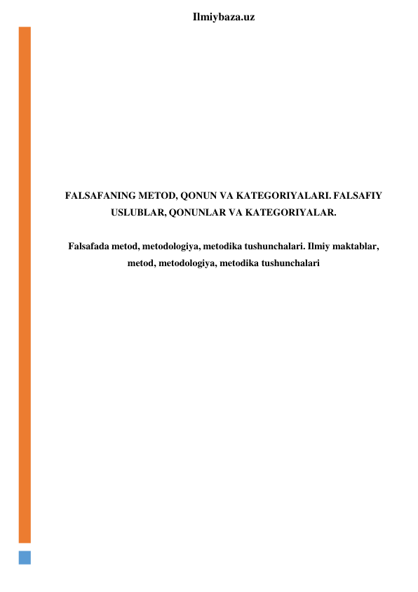  
Ilmiybaza.uz 
 
 
 
 
 
 
 
 
 
FALSAFANING METOD, QONUN VA KATEGORIYALARI. FALSAFIY 
USLUBLAR, QONUNLAR VA KATEGORIYALAR. 
 
Falsafada metod, metodologiya, metodika tushunchalari. Ilmiy maktablar, 
metod, metodologiya, metodika tushunchalari 
 
 
 
 
 
 
 
 
 
 
 
 
 
 
 
 
