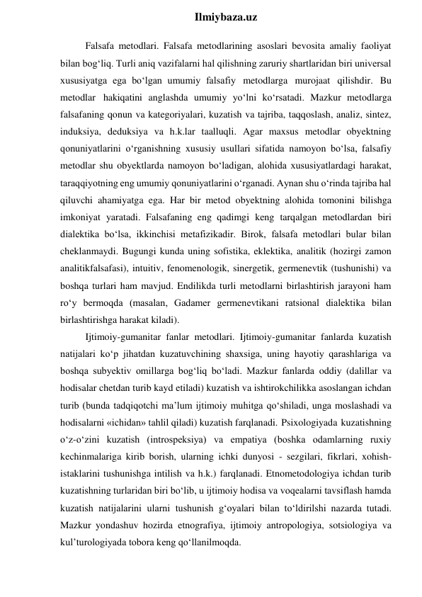  
Ilmiybaza.uz 
Falsafa metodlari. Falsafa metodlarining asoslari bevosita amaliy faoliyat 
bilan bog‘liq. Turli aniq vazifalarni hal qilishning zaruriy shartlaridan biri universal 
xususiyatga ega bo‘lgan umumiy falsafiy metodlarga murojaat qilishdir. Bu 
metodlar hakiqatini anglashda umumiy yo‘lni ko‘rsatadi. Mazkur metodlarga 
falsafaning qonun va kategoriyalari, kuzatish va tajriba, taqqoslash, analiz, sintez, 
induksiya, deduksiya va h.k.lar taalluqli. Agar maxsus metodlar obyektning 
qonuniyatlarini o‘rganishning xususiy usullari sifatida namoyon bo‘lsa, falsafiy 
metodlar shu obyektlarda namoyon bo‘ladigan, alohida xususiyatlardagi harakat, 
taraqqiyotning eng umumiy qonuniyatlarini o‘rganadi. Aynan shu o‘rinda tajriba hal 
qiluvchi ahamiyatga ega. Har bir metod obyektning alohida tomonini bilishga 
imkoniyat yaratadi. Falsafaning eng qadimgi keng tarqalgan metodlardan biri 
dialektika bo‘lsa, ikkinchisi metafizikadir. Birok, falsafa metodlari bular bilan 
cheklanmaydi. Bugungi kunda uning sofistika, eklektika, analitik (hozirgi zamon 
analitikfalsafasi), intuitiv, fenomenologik, sinergetik, germenevtik (tushunishi) va 
boshqa turlari ham mavjud. Endilikda turli metodlarni birlashtirish jarayoni ham 
ro‘y bermoqda (masalan, Gadamer germenevtikani ratsional dialektika bilan 
birlashtirishga harakat kiladi). 
Ijtimoiy-gumanitar fanlar metodlari. Ijtimoiy-gumanitar fanlarda kuzatish 
natijalari ko‘p jihatdan kuzatuvchining shaxsiga, uning hayotiy qarashlariga va 
boshqa subyektiv omillarga bog‘liq bo‘ladi. Mazkur fanlarda oddiy (dalillar va 
hodisalar chetdan turib kayd etiladi) kuzatish va ishtirokchilikka asoslangan ichdan 
turib (bunda tadqiqotchi ma’lum ijtimoiy muhitga qo‘shiladi, unga moslashadi va 
hodisalarni «ichidan» tahlil qiladi) kuzatish farqlanadi. Psixologiyada kuzatishning 
o‘z-o‘zini kuzatish (introspeksiya) va empatiya (boshka odamlarning ruxiy 
kechinmalariga kirib borish, ularning ichki dunyosi - sezgilari, fikrlari, xohish-
istaklarini tushunishga intilish va h.k.) farqlanadi. Etnometodologiya ichdan turib 
kuzatishning turlaridan biri bo‘lib, u ijtimoiy hodisa va voqealarni tavsiflash hamda 
kuzatish natijalarini ularni tushunish g‘oyalari bilan to‘ldirilshi nazarda tutadi. 
Mazkur yondashuv hozirda etnografiya, ijtimoiy antropologiya, sotsiologiya va 
kul’turologiyada tobora keng qo‘llanilmoqda. 
