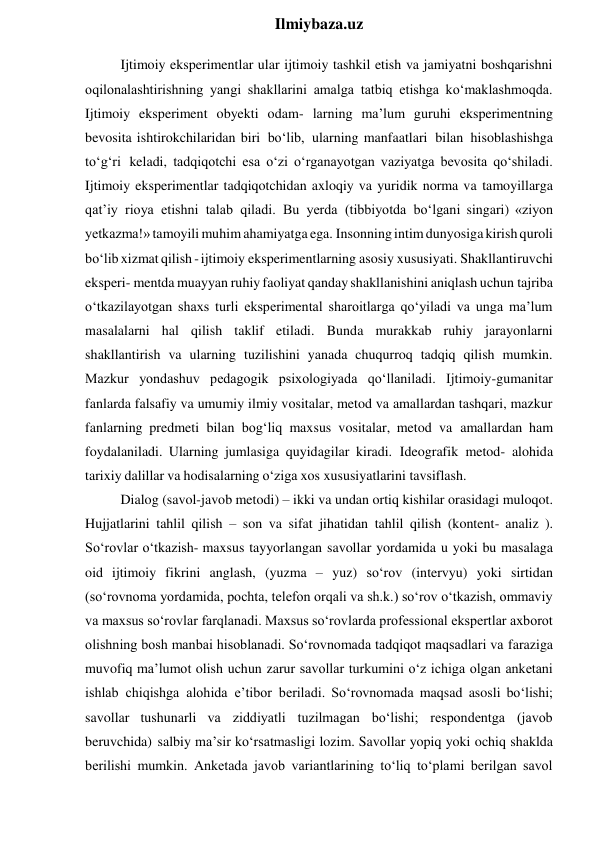  
Ilmiybaza.uz 
Ijtimoiy eksperimentlar ular ijtimoiy tashkil etish va jamiyatni boshqarishni 
oqilonalashtirishning yangi shakllarini amalga tatbiq etishga ko‘maklashmoqda. 
Ijtimoiy eksperiment obyekti odam- larning ma’lum guruhi eksperimentning 
bevosita ishtirokchilaridan biri bo‘lib, ularning manfaatlari bilan hisoblashishga 
to‘g‘ri keladi, tadqiqotchi esa o‘zi o‘rganayotgan vaziyatga bevosita qo‘shiladi. 
Ijtimoiy eksperimentlar tadqiqotchidan axloqiy va yuridik norma va tamoyillarga 
qat’iy rioya etishni talab qiladi. Bu yerda (tibbiyotda bo‘lgani singari) «ziyon 
yetkazma!» tamoyili muhim ahamiyatga ega. Insonning intim dunyosiga kirish quroli 
bo‘lib xizmat qilish - ijtimoiy eksperimentlarning asosiy xususiyati. Shakllantiruvchi 
eksperi- mentda muayyan ruhiy faoliyat qanday shakllanishini aniqlash uchun tajriba 
o‘tkazilayotgan shaxs turli eksperimental sharoitlarga qo‘yiladi va unga ma’lum 
masalalarni hal qilish taklif etiladi. Bunda murakkab ruhiy jarayonlarni 
shakllantirish va ularning tuzilishini yanada chuqurroq tadqiq qilish mumkin. 
Mazkur yondashuv pedagogik psixologiyada qo‘llaniladi. Ijtimoiy-gumanitar 
fanlarda falsafiy va umumiy ilmiy vositalar, metod va amallardan tashqari, mazkur 
fanlarning predmeti bilan bog‘liq maxsus vositalar, metod va amallardan ham 
foydalaniladi. Ularning jumlasiga quyidagilar kiradi. Ideografik metod- alohida 
tarixiy dalillar va hodisalarning o‘ziga xos xususiyatlarini tavsiflash. 
Dialog (savol-javob metodi) – ikki va undan ortiq kishilar orasidagi muloqot. 
Hujjatlarini tahlil qilish – son va sifat jihatidan tahlil qilish (kontent- analiz ). 
So‘rovlar o‘tkazish- maxsus tayyorlangan savollar yordamida u yoki bu masalaga 
oid ijtimoiy fikrini anglash, (yuzma – yuz) so‘rov (intervyu) yoki sirtidan 
(so‘rovnoma yordamida, pochta, telefon orqali va sh.k.) so‘rov o‘tkazish, ommaviy 
va maxsus so‘rovlar farqlanadi. Maxsus so‘rovlarda professional ekspertlar axborot 
olishning bosh manbai hisoblanadi. So‘rovnomada tadqiqot maqsadlari va faraziga 
muvofiq ma’lumot olish uchun zarur savollar turkumini o‘z ichiga olgan anketani 
ishlab chiqishga alohida e’tibor beriladi. So‘rovnomada maqsad asosli bo‘lishi; 
savollar tushunarli va ziddiyatli tuzilmagan bo‘lishi; respondentga (javob 
beruvchida) salbiy ma’sir ko‘rsatmasligi lozim. Savollar yopiq yoki ochiq shaklda 
berilishi mumkin. Anketada javob variantlarining to‘liq to‘plami berilgan savol 
