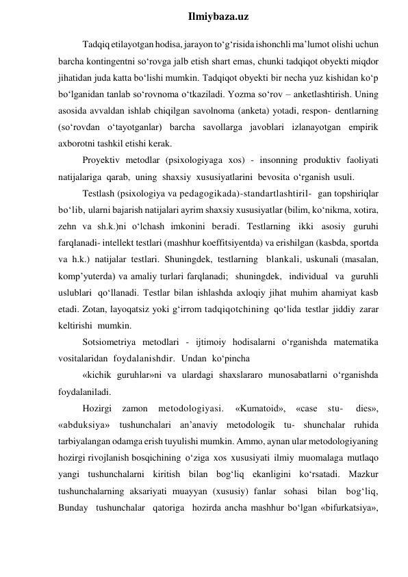  
Ilmiybaza.uz 
Tadqiq etilayotgan hodisa, jarayon to‘g‘risida ishonchli ma’lumot olishi uchun 
barcha kontingentni so‘rovga jalb etish shart emas, chunki tadqiqot obyekti miqdor 
jihatidan juda katta bo‘lishi mumkin. Tadqiqot obyekti bir necha yuz kishidan ko‘p 
bo‘lganidan tanlab so‘rovnoma o‘tkaziladi. Yozma so‘rov – anketlashtirish. Uning 
asosida avvaldan ishlab chiqilgan savolnoma (anketa) yotadi, respon- dentlarning 
(so‘rovdan o‘tayotganlar) barcha savollarga javoblari izlanayotgan empirik 
axborotni tashkil etishi kerak. 
Proyektiv metodlar (psixologiyaga xos) - insonning produktiv faoliyati 
natijalariga qarab, uning shaxsiy xususiyatlarini bevosita o‘rganish usuli. 
Testlash (psixologiya va pedagogikada)-standartlashtiril- gan topshiriqlar 
bo‘lib, ularni bajarish natijalari ayrim shaxsiy xususiyatlar (bilim, ko‘nikma, xotira, 
zehn va sh.k.)ni o‘lchash imkonini beradi. Testlarning ikki asosiy guruhi 
farqlanadi- intellekt testlari (mashhur koeffitsiyentda) va erishilgan (kasbda, sportda 
va h.k.) natijalar testlari. Shuningdek, testlarning blankali, uskunali (masalan, 
komp’yuterda) va amaliy turlari farqlanadi; shuningdek, individual va guruhli 
uslublari qo‘llanadi. Testlar bilan ishlashda axloqiy jihat muhim ahamiyat kasb 
etadi. Zotan, layoqatsiz yoki g‘irrom tadqiqotchining qo‘lida testlar jiddiy zarar 
keltirishi mumkin. 
Sotsiometriya metodlari - ijtimoiy hodisalarni o‘rganishda matematika 
vositalaridan foydalanishdir. Undan ko‘pincha 
«kichik guruhlar»ni va ulardagi shaxslararo munosabatlarni o‘rganishda 
foydalaniladi. 
Hozirgi 
zamon 
metodologiyasi. 
«Kumatoid», 
«case 
stu- 
dies», 
«abduksiya» tushunchalari an’anaviy metodologik tu- shunchalar ruhida 
tarbiyalangan odamga erish tuyulishi mumkin. Ammo, aynan ular metodologiyaning 
hozirgi rivojlanish bosqichining o‘ziga xos xususiyati ilmiy muomalaga mutlaqo 
yangi tushunchalarni kiritish bilan bog‘liq ekanligini ko‘rsatadi. Mazkur 
tushunchalarning aksariyati muayyan (xususiy) fanlar sohasi bilan bog‘liq, 
Bunday tushunchalar qatoriga hozirda ancha mashhur bo‘lgan «bifurkatsiya», 
