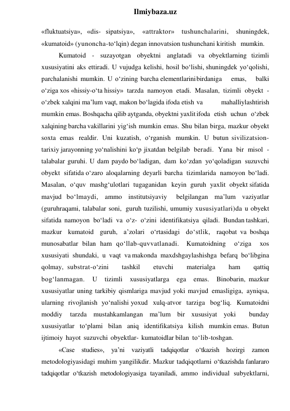  
Ilmiybaza.uz 
«fluktuatsiya», «dis- sipatsiya», 
«attraktor» tushunchalarini, 
shuningdek, 
«kumatoid» (yunoncha-to‘lqin) degan innovatsion tushunchani kiritish mumkin. 
Kumatoid - suzayotgan obyektni anglatadi va obyektlarning tizimli 
xususiyatini aks ettiradi. U vujudga kelishi, hosil bo‘lishi, shuningdek yo‘qolishi, 
parchalanishi mumkin. U o‘zining barcha elementlarini birdaniga 
emas, 
balki  
o‘ziga  xos «hissiy-o‘ta hissiy» tarzda namoyon etadi. Masalan, tizimli obyekt - 
o‘zbek xalqini ma’lum vaqt, makon  bo‘lagida ifoda etish va 
mahalliylashtirish  
mumkin emas. Boshqacha qilib aytganda, obyektni yaxlit ifoda etish uchun o‘zbek 
xalqining barcha vakillarini yig‘ish mumkin emas. Shu bilan birga, mazkur obyekt 
soxta emas realdir. Uni kuzatish, o‘rganish mumkin. U butun sivilizatsion-
tarixiy jarayonning  yo‘nalishini ko‘p jixatdan belgilab beradi. Yana bir misol - 
talabalar guruhi. U dam paydo bo‘ladigan, dam ko‘zdan yo‘qoladigan suzuvchi 
obyekt sifatida o‘zaro aloqalarning deyarli barcha tizimlarida namoyon bo‘ladi. 
Masalan, o‘quv mashg‘ulotlari tugaganidan keyin guruh yaxlit obyekt sifatida 
mavjud bo‘lmaydi, ammo institutsiyaviy 
belgilangan ma’lum vaziyatlar 
(guruhraqami, talabalar soni, guruh tuzilishi, umumiy xususiyatlari)da u obyekt 
sifatida namoyon bo‘ladi va o‘z- o‘zini identifikatsiya qiladi. Bundan tashkari, 
mazkur kumatoid guruh, a’zolari o‘rtasidagi do‘stlik, raqobat va boshqa 
munosabatlar bilan ham qo‘llab-quvvatlanadi. Kumatoidning 
o‘ziga 
xos 
xususiyati shundaki, u vaqt va makonda maxdshgaylashishga befarq bo‘libgina 
qolmay, substrat-o‘zini  tashkil  etuvchi  materialga  ham  qattiq 
bog‘lanmagan. U tizimli xususiyatlarga ega emas. Binobarin, mazkur 
xususiyatlar uning tarkibiy qismlariga mavjud yoki mavjud emasligiga, ayniqsa, 
ularning rivojlanish yo‘nalishi yoxud xulq-atvor tarziga bog‘liq. Kumatoidni 
moddiy tarzda mustahkamlangan ma’lum bir xususiyat yoki  bunday 
xususiyatlar to‘plami bilan aniq identifikatsiya kilish mumkin emas. Butun 
ijtimoiy hayot suzuvchi obyektlar- kumatoidlar bilan to‘lib-toshgan. 
«Case studies», ya’ni vaziyatli tadqiqotlar o‘tkazish hozirgi zamon 
metodologiyasidagi muhim yangilikdir. Mazkur tadqiqotlarni o‘tkazishda fanlararo 
tadqiqotlar o‘tkazish metodologiyasiga tayaniladi, ammo individual subyektlarni, 
