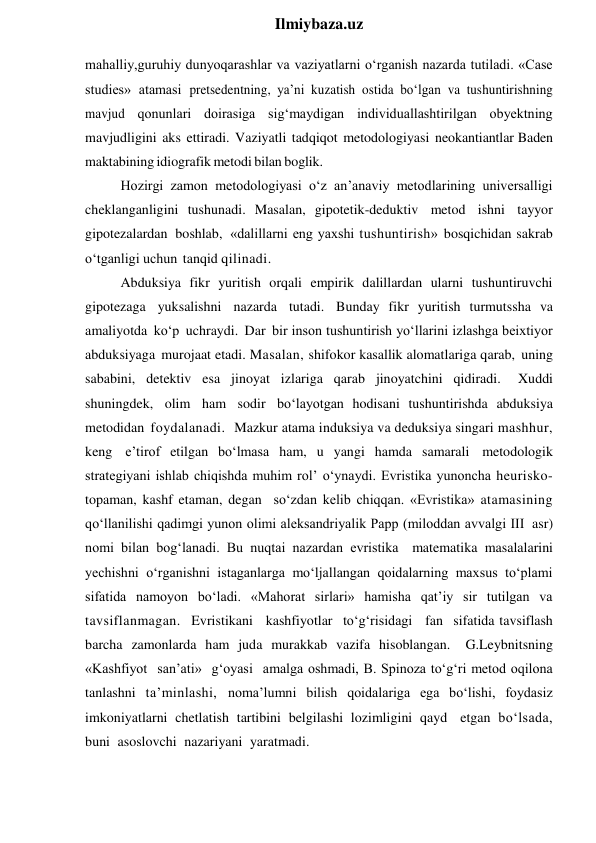  
Ilmiybaza.uz 
mahalliy,guruhiy dunyoqarashlar va vaziyatlarni o‘rganish nazarda tutiladi. «Case 
studies» atamasi pretsedentning, ya’ni kuzatish ostida bo‘lgan va tushuntirishning 
mavjud qonunlari doirasiga sig‘maydigan individuallashtirilgan obyektning 
mavjudligini aks ettiradi. Vaziyatli tadqiqot metodologiyasi neokantiantlar Baden 
maktabining idiografik metodi bilan boglik. 
Hozirgi zamon metodologiyasi o‘z an’anaviy metodlarining universalligi 
cheklanganligini tushunadi. Masalan, gipotetik-deduktiv metod ishni tayyor 
gipotezalardan boshlab, «dalillarni eng yaxshi tushuntirish» bosqichidan sakrab 
o‘tganligi uchun tanqid qilinadi. 
Abduksiya fikr yuritish orqali empirik dalillardan ularni tushuntiruvchi 
gipotezaga yuksalishni nazarda tutadi. Bunday fikr yuritish turmutssha va 
amaliyotda ko‘p uchraydi. Dar bir inson tushuntirish yo‘llarini izlashga beixtiyor 
abduksiyaga murojaat etadi. Masalan, shifokor kasallik alomatlariga qarab, uning 
sababini, detektiv esa jinoyat izlariga qarab jinoyatchini qidiradi. 
Xuddi 
shuningdek, olim ham sodir bo‘layotgan hodisani tushuntirishda abduksiya 
metodidan foydalanadi. Mazkur atama induksiya va deduksiya singari mashhur, 
keng e’tirof etilgan bo‘lmasa ham, u yangi hamda samarali metodologik 
strategiyani ishlab chiqishda muhim rol’ o‘ynaydi. Evristika yunoncha heurisko-
topaman, kashf etaman, degan so‘zdan kelib chiqqan. «Evristika» atamasining 
qo‘llanilishi qadimgi yunon olimi aleksandriyalik Papp (miloddan avvalgi III asr) 
nomi bilan bog‘lanadi. Bu nuqtai nazardan evristika matematika masalalarini 
yechishni o‘rganishni istaganlarga mo‘ljallangan qoidalarning maxsus to‘plami 
sifatida namoyon bo‘ladi. «Mahorat sirlari» hamisha qat’iy sir tutilgan va 
tavsiflanmagan. Evristikani kashfiyotlar to‘g‘risidagi fan sifatida tavsiflash 
barcha zamonlarda ham juda murakkab vazifa hisoblangan. 
G.Leybnitsning 
«Kashfiyot san’ati» g‘oyasi amalga oshmadi, B. Spinoza to‘g‘ri metod oqilona 
tanlashni ta’minlashi, noma’lumni bilish qoidalariga ega bo‘lishi, foydasiz 
imkoniyatlarni chetlatish tartibini belgilashi lozimligini qayd etgan bo‘lsada, 
buni asoslovchi nazariyani yaratmadi. 
