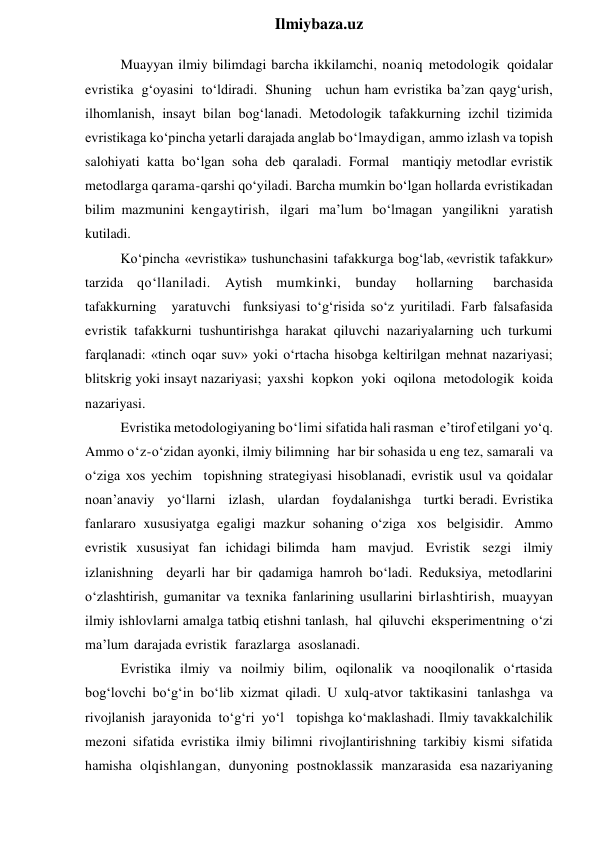  
Ilmiybaza.uz 
Muayyan ilmiy bilimdagi barcha ikkilamchi, noaniq metodologik qoidalar 
evristika g‘oyasini to‘ldiradi. Shuning uchun ham evristika ba’zan qayg‘urish, 
ilhomlanish, insayt bilan bog‘lanadi. Metodologik tafakkurning izchil tizimida 
evristikaga ko‘pincha yetarli darajada anglab bo‘lmaydigan, ammo izlash va topish 
salohiyati katta bo‘lgan soha deb qaraladi. Formal mantiqiy metodlar evristik 
metodlarga qarama-qarshi qo‘yiladi. Barcha mumkin bo‘lgan hollarda evristikadan 
bilim mazmunini kengaytirish, ilgari ma’lum bo‘lmagan yangilikni yaratish 
kutiladi. 
Ko‘pincha «evristika» tushunchasini tafakkurga bog‘lab, «evristik tafakkur» 
tarzida qo‘llaniladi. Aytish mumkinki, bunday 
hollarning 
barchasida 
tafakkurning yaratuvchi funksiyasi to‘g‘risida so‘z yuritiladi. Farb falsafasida 
evristik tafakkurni tushuntirishga harakat qiluvchi nazariyalarning uch turkumi 
farqlanadi: «tinch oqar suv» yoki o‘rtacha hisobga keltirilgan mehnat nazariyasi; 
blitskrig yoki insayt nazariyasi; yaxshi kopkon yoki oqilona metodologik koida 
nazariyasi. 
Evristika metodologiyaning bo‘limi sifatida hali rasman e’tirof etilgani yo‘q. 
Ammo o‘z-o‘zidan ayonki, ilmiy bilimning har bir sohasida u eng tez, samarali va 
o‘ziga xos yechim topishning strategiyasi hisoblanadi, evristik usul va qoidalar 
noan’anaviy yo‘llarni izlash, ulardan foydalanishga turtki beradi. Evristika 
fanlararo xususiyatga egaligi mazkur sohaning o‘ziga xos belgisidir. Ammo 
evristik xususiyat fan ichidagi bilimda ham mavjud. Evristik sezgi ilmiy 
izlanishning deyarli har bir qadamiga hamroh bo‘ladi. Reduksiya, metodlarini 
o‘zlashtirish, gumanitar va texnika fanlarining usullarini birlashtirish, muayyan 
ilmiy ishlovlarni amalga tatbiq etishni tanlash, hal qiluvchi eksperimentning o‘zi 
ma’lum darajada evristik farazlarga asoslanadi. 
Evristika ilmiy va noilmiy bilim, oqilonalik va nooqilonalik o‘rtasida 
bog‘lovchi bo‘g‘in bo‘lib xizmat qiladi. U xulq-atvor taktikasini tanlashga va 
rivojlanish jarayonida to‘g‘ri yo‘l topishga ko‘maklashadi. Ilmiy tavakkalchilik 
mezoni sifatida evristika ilmiy bilimni rivojlantirishning tarkibiy kismi sifatida 
hamisha olqishlangan, dunyoning postnoklassik manzarasida esa nazariyaning 
