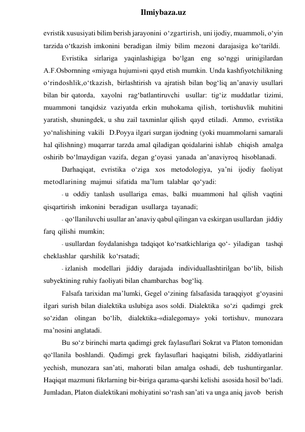  
Ilmiybaza.uz 
evristik xususiyati bilim berish jarayonini o‘zgartirish, uni ijodiy, muammoli, o‘yin 
tarzida o‘tkazish imkonini beradigan ilmiy bilim mezoni darajasiga ko‘tarildi. 
Evristika sirlariga yaqinlashigiga bo‘lgan eng so‘nggi urinigilardan 
A.F.Osbornning «miyaga hujumi»ni qayd etish mumkin. Unda kashfiyotchilikning 
o‘rindoshlik,o‘tkazish, birlashtirish va ajratish bilan bog‘liq an’anaviy usullari 
bilan bir qatorda, xayolni rag‘batlantiruvchi usullar: tig‘iz muddatlar tizimi, 
muammoni tanqidsiz vaziyatda erkin muhokama qilish, tortishuvlik muhitini 
yaratish, shuningdek, u shu zail taxminlar qilish qayd etiladi. Ammo, evristika 
yo‘nalishining vakili D.Poyya ilgari surgan ijodning (yoki muammolarni samarali 
hal qilishning) muqarrar tarzda amal qiladigan qoidalarini ishlab chiqish amalga 
oshirib bo‘lmaydigan vazifa, degan g‘oyasi yanada an’anaviyroq hisoblanadi. 
Darhaqiqat, evristika o‘ziga xos metodologiya, ya’ni ijodiy faoliyat 
metodlarining majmui sifatida ma’lum talablar qo‘yadi: 
- u oddiy tanlash usullariga emas, balki muammoni hal qilish vaqtini 
qisqartirish imkonini beradigan usullarga tayanadi; 
- qo‘llaniluvchi usullar an’anaviy qabul qilingan va eskirgan usullardan jiddiy 
farq qilishi mumkin; 
- usullardan foydalanishga tadqiqot ko‘rsatkichlariga qo‘- yiladigan tashqi 
cheklashlar qarshilik ko‘rsatadi;  
- izlanish modellari jiddiy darajada individuallashtirilgan bo‘lib, bilish 
subyektining ruhiy faoliyati bilan chambarchas bog‘liq. 
Falsafa tarixidan ma’lumki, Gegel o‘zining falsafasida taraqqiyot g‘oyasini 
ilgari surish bilan dialektika uslubiga asos soldi. Dialektika so‘zi qadimgi grek 
so‘zidan olingan bo‘lib, dialektika-«dialegomay» yoki tortishuv, munozara 
ma’nosini anglatadi. 
Bu so‘z birinchi marta qadimgi grek faylasuflari Sokrat va Platon tomonidan 
qo‘llanila boshlandi. Qadimgi grek faylasuflari haqiqatni bilish, ziddiyatlarini 
yechish, munozara san’ati, mahorati bilan amalga oshadi, deb tushuntirganlar. 
Haqiqat mazmuni fikrlarning bir-biriga qarama-qarshi kelishi asosida hosil bo‘ladi. 
Jumladan, Platon dialektikani mohiyatini so‘rash san’ati va unga aniq javob berish 
