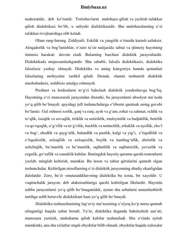  
Ilmiybaza.uz 
mahoratidir, deb ko‘rsatdi. Tortishuvlarni mulohaza qilish va yechish tafakkur 
qilish dialektikasi bo‘lib, u subyekt dialektikasidir. Shu mulohazalarning o‘zi 
tafakkur rivojlanishiga olib keladi. 
Olam rang-barang. Ziddiyatli. Eskilik va yangilik o‘rtasida kurash uzluksiz. 
Aloqadorlik va bog‘lanishlar, o‘zaro ta’sir natijasida tabiat va ijtimoiy hayotning 
tinimsiz harakati 
davom etadi. Bularning barchasi dialektik jarayonlardir. 
Dialektikada mujassamlashgandir. Shu sababli, falsafa dialektikasiz, dialektika 
falsafasiz yashay olmaydi. Dialektika va uning kategoriya hamda qonunlari 
falsafaning mohiyatini 
tashkil qiladi. Demak, olamni tushunish dialektik 
mushohadasiz, uslubisiz amalga oshmaydi. 
Predmet va hodisalarni to‘g‘ri baholash dialektik yondoshuvga bog‘liq. 
Hayotning o‘zi munozarali jarayondan iboratki, bu jarayonlarni absolyut ma’noda 
yo‘q qilib bo‘lmaydi. quyidagi juft tushunchalarga e’tiborni qaratsak uning guvohi 
bo‘lamiz. Gul oshnosi xorlik, ganj va ranj, aysh va g‘am, rohat va zahmat, ochlik va 
to‘qlik, issiqlik va sovuqlik, tiriklik va notiriklik, muloyimlik va badjahllik, botirlik 
va qo‘rqoqlik, o‘g‘rilik va to‘g‘rilik, tinchlik va notinchlik, erkaklik va ayollik, cho‘l 
va bog‘, shodlik va qayg‘ulik, balandlik va pastlik, kulgi va yig‘i, e’tiqodlilik va 
e’tiqodsizlik, axloqlilik va axloqsizlik, boylik va kambag‘allik, shirinlik va 
achchiqlik, ba’manilik va be’manilik, oqibatlilik va oqibatsizlik, yovuzlik va 
ezgulik, go‘zallik va xunuklik kabilar. Buningdek hayotiy qarama-qarshi tomonlarni 
yuzlab, minglab keltirish, mumkin. Bu inson va tabiat qirralarini qamrab olgan 
tushunchalar. Keltirilgan misollarning o‘zi dialektik jarayonning abadiy ekanligidan 
dalolatdir. Zero, ba’zi «mutasaddilar»ning dialektika bu soxta, bir xayoldir. U 
vaqtinchalik jarayon, deb alahsirashlariga qarshi keltirilgan fikrlardir. Hayotda 
ushbu jarayonlarni yo‘q qilib bo‘lmaganidek, aynan shu sohalarni umumlashtirib 
tartibga solib beruvchi dialektikani ham yo‘q qilib bo‘lmaydi. 
Dialektika tushunchasining lug‘aviy ma’nosining o‘ziyoq ko‘p narsa qamrab 
olinganligi haqida xabar beradi. Ya’ni, dialektika deganda bahslashish san’ati, 
munozara yuritish, muhokama qilish kabilar tushuniladi. Shu o‘rinda aytish 
mumkinki, ana shu xislatlar orqali obyektlar bilib olinadi, obyektlar haqida xulosalar 
