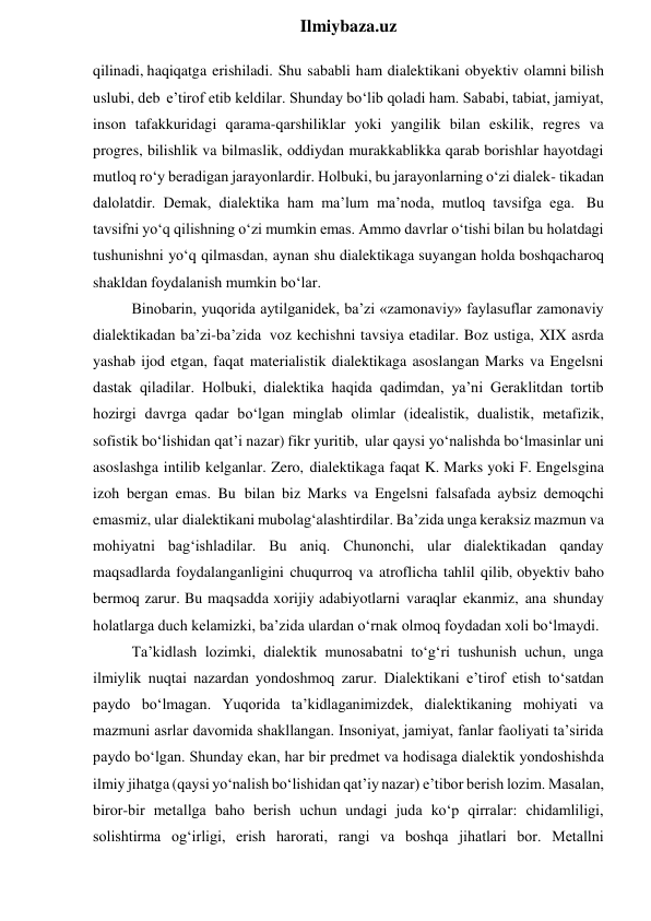  
Ilmiybaza.uz 
qilinadi, haqiqatga erishiladi. Shu sababli ham dialektikani obyektiv olamni bilish 
uslubi, deb e’tirof etib keldilar. Shunday bo‘lib qoladi ham. Sababi, tabiat, jamiyat, 
inson tafakkuridagi qarama-qarshiliklar yoki yangilik bilan eskilik, regres va 
progres, bilishlik va bilmaslik, oddiydan murakkablikka qarab borishlar hayotdagi 
mutloq ro‘y beradigan jarayonlardir. Holbuki, bu jarayonlarning o‘zi dialek- tikadan 
dalolatdir. Demak, dialektika ham ma’lum ma’noda, mutloq tavsifga ega. Bu 
tavsifni yo‘q qilishning o‘zi mumkin emas. Ammo davrlar o‘tishi bilan bu holatdagi 
tushunishni yo‘q qilmasdan, aynan shu dialektikaga suyangan holda boshqacharoq 
shakldan foydalanish mumkin bo‘lar. 
Binobarin, yuqorida aytilganidek, ba’zi «zamonaviy» faylasuflar zamonaviy 
dialektikadan ba’zi-ba’zida voz kechishni tavsiya etadilar. Boz ustiga, XIX asrda 
yashab ijod etgan, faqat materialistik dialektikaga asoslangan Marks va Engelsni 
dastak qiladilar. Holbuki, dialektika haqida qadimdan, ya’ni Geraklitdan tortib 
hozirgi davrga qadar bo‘lgan minglab olimlar (idealistik, dualistik, metafizik, 
sofistik bo‘lishidan qat’i nazar) fikr yuritib, ular qaysi yo‘nalishda bo‘lmasinlar uni 
asoslashga intilib kelganlar. Zero, dialektikaga faqat K. Marks yoki F. Engelsgina 
izoh bergan emas. Bu bilan biz Marks va Engelsni falsafada aybsiz demoqchi 
emasmiz, ular dialektikani mubolag‘alashtirdilar. Ba’zida unga keraksiz mazmun va 
mohiyatni bag‘ishladilar. Bu aniq. Chunonchi, ular dialektikadan qanday 
maqsadlarda foydalanganligini chuqurroq va atroflicha tahlil qilib, obyektiv baho 
bermoq zarur. Bu maqsadda xorijiy adabiyotlarni varaqlar ekanmiz, ana shunday 
holatlarga duch kelamizki, ba’zida ulardan o‘rnak olmoq foydadan xoli bo‘lmaydi. 
Ta’kidlash lozimki, dialektik munosabatni to‘g‘ri tushunish uchun, unga 
ilmiylik nuqtai nazardan yondoshmoq zarur. Dialektikani e’tirof etish to‘satdan 
paydo bo‘lmagan. Yuqorida ta’kidlaganimizdek, dialektikaning mohiyati va 
mazmuni asrlar davomida shakllangan. Insoniyat, jamiyat, fanlar faoliyati ta’sirida 
paydo bo‘lgan. Shunday ekan, har bir predmet va hodisaga dialektik yondoshishda 
ilmiy jihatga (qaysi yo‘nalish bo‘lishidan qat’iy nazar) e’tibor berish lozim. Masalan, 
biror-bir metallga baho berish uchun undagi juda ko‘p qirralar: chidamliligi, 
solishtirma og‘irligi, erish harorati, rangi va boshqa jihatlari bor. Metallni 
