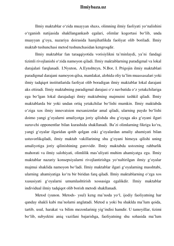  
Ilmiybaza.uz 
 
Ilmiy maktablar o‘zida muayyan shaxs, olimning ilmiy faoliyati yo‘nalishini 
o‘rganish natijasida shakllangankasb egalari, olimlar kogortasi bo‘lib, unda 
muayyan g‘oya, nazariya doirasida hamjihatlikda faoliyat olib boriladi. Ilmiy 
maktab tushunchasi metod tushunchasidan kengroqdir. 
Ilmiy maktablar fan taraqqiyotida vorisiylikni ta’minlaydi, ya’ni fandagi 
tizimli rivojlanishi o‘zida namoyon qiladi. Ilmiy maktablarning paradigmal va lokal 
darajalari farqlanadi. I.Nyuton, A.Eynshteyn, N.Bor, I. Prigojin ilmiy maktablari 
paradigmal darajani namoyon qilsa, mamlakat, alohida oliy ta’lim muassasalari yoki 
ilmiy tadqiqot institutlarida faoliyat olib boradigan ilmiy maktablar lokal darajani 
aks ettiradi. Ilmiy maktabning paradigmal darajasi o‘z navbatida o‘z yetakchilariga 
ega bo‘lgan lokal darajadagi ilmiy maktabning majmuini tashkil qiladi. Ilmiy 
maktablarda bir yoki undan ortiq yetakchilar bo‘lishi mumkin. Ilmiy maktabda 
o‘ziga xos ilmiy innovatsion mexanizmlar amal qiladi, ularning paydo bo‘lishi 
doimo yangi g‘oyalarni amaliyotga joriy qilishda shu g‘oyaga aks g‘oyani ilgari 
suruvchi opponentlar bilan kurashida shakllanadi. Ba’zi olimlarning fikriga ko‘ra, 
yangi g‘oyalar ilgaridan qotib qolgan eski g‘oyalardan amaliy ahamiyati bilan 
ustuvorlikqiladi, ilmiy maktab vakillarining shu g‘oyani himoya qilishi uning 
amaliyotiga joriy qilinishining garovidir. Ilmiy maktabda ustozning rahbarlik 
mahorati va ilmiy salohiyati, olimlilik mas’uliyati muhim ahamiyatga ega. Ilmiy 
maktablar nazariy konsepsiyalarni rivojlantirishga yo‘naltirilgan ilmiy g‘oyalar 
majmui shaklida namoyon bo‘ladi. Ilmiy maktablar ilgari g‘oyalarning masshtabi, 
ularning ahamiyatiga ko‘ra bir biridan farq qiladi. Ilmiy maktablarning o‘zga xos 
xususiyati g‘oyalarni umumlashtirish xossasiga egalikdir. Ilmiy maktablar 
individual ilmiy tadqiqot olib borish metodi shakllanadi. 
Metod (yunon. Metods- ysul) keng ma’noda yo‘l, ijodiy faoliyatning har 
qanday shakli kabi ma’nolarni anglatadi. Metod u yoki bu shaklda ma’lum qoida, 
tartib, usul, harakat va bilim mezonlarinig yig‘indisi hamdir. U tamoyillar, tizimi 
bo‘lib, subyektni aniq vazifani bajarishga, faoliyatning shu sohasida ma’lum 
