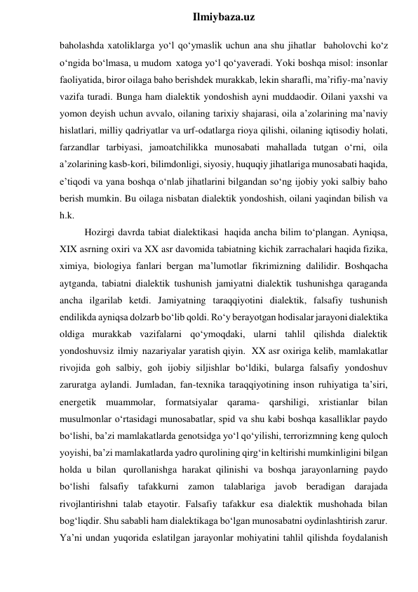  
Ilmiybaza.uz 
baholashda xatoliklarga yo‘l qo‘ymaslik uchun ana shu jihatlar baholovchi ko‘z 
o‘ngida bo‘lmasa, u mudom xatoga yo‘l qo‘yaveradi. Yoki boshqa misol: insonlar 
faoliyatida, biror oilaga baho berishdek murakkab, lekin sharafli, ma’rifiy-ma’naviy 
vazifa turadi. Bunga ham dialektik yondoshish ayni muddaodir. Oilani yaxshi va 
yomon deyish uchun avvalo, oilaning tarixiy shajarasi, oila a’zolarining ma’naviy 
hislatlari, milliy qadriyatlar va urf-odatlarga rioya qilishi, oilaning iqtisodiy holati, 
farzandlar tarbiyasi, jamoatchilikka munosabati mahallada tutgan o‘rni, oila 
a’zolarining kasb-kori, bilimdonligi, siyosiy, huquqiy jihatlariga munosabati haqida, 
e’tiqodi va yana boshqa o‘nlab jihatlarini bilgandan so‘ng ijobiy yoki salbiy baho 
berish mumkin. Bu oilaga nisbatan dialektik yondoshish, oilani yaqindan bilish va 
h.k. 
Hozirgi davrda tabiat dialektikasi haqida ancha bilim to‘plangan. Ayniqsa, 
XIX asrning oxiri va XX asr davomida tabiatning kichik zarrachalari haqida fizika, 
ximiya, biologiya fanlari bergan ma’lumotlar fikrimizning dalilidir. Boshqacha 
aytganda, tabiatni dialektik tushunish jamiyatni dialektik tushunishga qaraganda 
ancha ilgarilab ketdi. Jamiyatning taraqqiyotini dialektik, falsafiy tushunish 
endilikda ayniqsa dolzarb bo‘lib qoldi. Ro‘y berayotgan hodisalar jarayoni dialektika 
oldiga murakkab vazifalarni qo‘ymoqdaki, ularni tahlil qilishda dialektik 
yondoshuvsiz ilmiy nazariyalar yaratish qiyin. XX asr oxiriga kelib, mamlakatlar 
rivojida goh salbiy, goh ijobiy siljishlar bo‘ldiki, bularga falsafiy yondoshuv 
zaruratga aylandi. Jumladan, fan-texnika taraqqiyotining inson ruhiyatiga ta’siri, 
energetik muammolar, formatsiyalar qarama- qarshiligi, xristianlar bilan 
musulmonlar o‘rtasidagi munosabatlar, spid va shu kabi boshqa kasalliklar paydo 
bo‘lishi, ba’zi mamlakatlarda genotsidga yo‘l qo‘yilishi, terrorizmning keng quloch 
yoyishi, ba’zi mamlakatlarda yadro qurolining qirg‘in keltirishi mumkinligini bilgan 
holda u bilan qurollanishga harakat qilinishi va boshqa jarayonlarning paydo 
bo‘lishi falsafiy tafakkurni zamon talablariga javob beradigan darajada 
rivojlantirishni talab etayotir. Falsafiy tafakkur esa dialektik mushohada bilan 
bog‘liqdir. Shu sababli ham dialektikaga bo‘lgan munosabatni oydinlashtirish zarur. 
Ya’ni undan yuqorida eslatilgan jarayonlar mohiyatini tahlil qilishda foydalanish 
