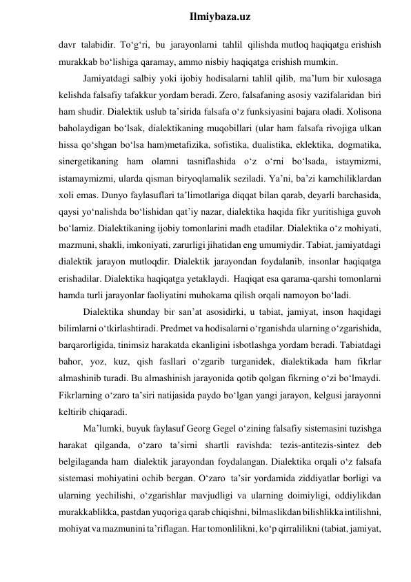  
Ilmiybaza.uz 
davr talabidir. To‘g‘ri, bu jarayonlarni tahlil qilishda mutloq haqiqatga erishish 
murakkab bo‘lishiga qaramay, ammo nisbiy haqiqatga erishish mumkin. 
Jamiyatdagi salbiy yoki ijobiy hodisalarni tahlil qilib, ma’lum bir xulosaga 
kelishda falsafiy tafakkur yordam beradi. Zero, falsafaning asosiy vazifalaridan biri 
ham shudir. Dialektik uslub ta’sirida falsafa o‘z funksiyasini bajara oladi. Xolisona 
baholaydigan bo‘lsak, dialektikaning muqobillari (ular ham falsafa rivojiga ulkan 
hissa qo‘shgan bo‘lsa ham)metafizika, sofistika, dualistika, eklektika, dogmatika, 
sinergetikaning ham olamni tasniflashida o‘z o‘rni bo‘lsada, istaymizmi, 
istamaymizmi, ularda qisman biryoqlamalik seziladi. Ya’ni, ba’zi kamchiliklardan 
xoli emas. Dunyo faylasuflari ta’limotlariga diqqat bilan qarab, deyarli barchasida, 
qaysi yo‘nalishda bo‘lishidan qat’iy nazar, dialektika haqida fikr yuritishiga guvoh 
bo‘lamiz. Dialektikaning ijobiy tomonlarini madh etadilar. Dialektika o‘z mohiyati, 
mazmuni, shakli, imkoniyati, zarurligi jihatidan eng umumiydir. Tabiat, jamiyatdagi 
dialektik jarayon mutloqdir. Dialektik jarayondan foydalanib, insonlar haqiqatga 
erishadilar. Dialektika haqiqatga yetaklaydi. Haqiqat esa qarama-qarshi tomonlarni 
hamda turli jarayonlar faoliyatini muhokama qilish orqali namoyon bo‘ladi. 
Dialektika shunday bir san’at asosidirki, u tabiat, jamiyat, inson haqidagi 
bilimlarni o‘tkirlashtiradi. Predmet va hodisalarni o‘rganishda ularning o‘zgarishida, 
barqarorligida, tinimsiz harakatda ekanligini isbotlashga yordam beradi. Tabiatdagi 
bahor, yoz, kuz, qish fasllari o‘zgarib turganidek, dialektikada ham fikrlar 
almashinib turadi. Bu almashinish jarayonida qotib qolgan fikrning o‘zi bo‘lmaydi. 
Fikrlarning o‘zaro ta’siri natijasida paydo bo‘lgan yangi jarayon, kelgusi jarayonni 
keltirib chiqaradi. 
Ma’lumki, buyuk faylasuf Georg Gegel o‘zining falsafiy sistemasini tuzishga 
harakat qilganda, o‘zaro ta’sirni shartli ravishda: tezis-antitezis-sintez deb 
belgilaganda ham dialektik jarayondan foydalangan. Dialektika orqali o‘z falsafa 
sistemasi mohiyatini ochib bergan. O‘zaro ta’sir yordamida ziddiyatlar borligi va 
ularning yechilishi, o‘zgarishlar mavjudligi va ularning doimiyligi, oddiylikdan 
murakkablikka, pastdan yuqoriga qarab chiqishni, bilmaslikdan bilishlikka intilishni, 
mohiyat va mazmunini ta’riflagan. Har tomonlilikni, ko‘p qirralilikni (tabiat, jamiyat, 
