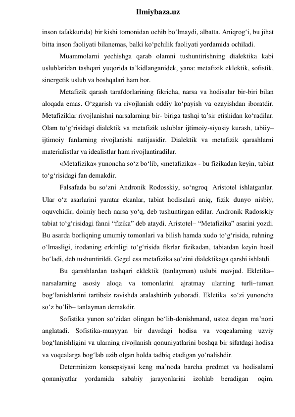  
Ilmiybaza.uz 
inson tafakkurida) bir kishi tomonidan ochib bo‘lmaydi, albatta. Aniqrog‘i, bu jihat 
bitta inson faoliyati bilanemas, balki ko‘pchilik faoliyati yordamida ochiladi. 
Muammolarni yechishga qarab olamni tushuntirishning dialektika kabi 
uslublaridan tashqari yuqorida ta’kidlanganidek, yana: metafizik eklektik, sofistik, 
sinergetik uslub va boshqalari ham bor. 
Metafizik qarash tarafdorlarining fikricha, narsa va hodisalar bir-biri bilan 
aloqada emas. O‘zgarish va rivojlanish oddiy ko‘payish va ozayishdan iboratdir. 
Metafiziklar rivojlanishni narsalarning bir- biriga tashqi ta’sir etishidan ko‘radilar. 
Olam to‘g‘risidagi dialektik va metafizik uslublar ijtimoiy-siyosiy kurash, tabiiy–
ijtimoiy fanlarning rivojlanishi natijasidir. Dialektik va metafizik qarashlarni 
materialistlar va idealistlar ham rivojlantiradilar. 
«Metafizika» yunoncha so‘z bo‘lib, «metafizika» - bu fizikadan keyin, tabiat 
to‘g‘risidagi fan demakdir. 
Falsafada bu so‘zni Andronik Rodosskiy, so‘ngroq Aristotel ishlatganlar. 
Ular o‘z asarlarini yaratar ekanlar, tabiat hodisalari aniq, fizik dunyo nisbiy, 
oquvchidir, doimiy hech narsa yo‘q, deb tushuntirgan edilar. Andronik Radosskiy 
tabiat to‘g‘risidagi fanni “fizika” deb ataydi. Aristotel– “Metafizika” asarini yozdi. 
Bu asarda borliqning umumiy tomonlari va bilish hamda xudo to‘g‘risida, ruhning 
o‘lmasligi, irodaning erkinligi to‘g‘risida fikrlar fizikadan, tabiatdan keyin hosil 
bo‘ladi, deb tushuntirildi. Gegel esa metafizika so‘zini dialektikaga qarshi ishlatdi. 
Bu qarashlardan tashqari eklektik (tanlayman) uslubi mavjud. Ekletika–
narsalarning asosiy aloqa va tomonlarini ajratmay ularning turli–tuman 
bog‘lanishlarini tartibsiz ravishda aralashtirib yuboradi. Ekletika so‘zi yunoncha 
so‘z bo‘lib– tanlayman demakdir. 
Sofistika yunon so‘zidan olingan bo‘lib-donishmand, ustoz degan ma’noni 
anglatadi. Sofistika-muayyan bir davrdagi hodisa va voqealarning uzviy 
bog‘lanishligini va ularning rivojlanish qonuniyatlarini boshqa bir sifatdagi hodisa 
va voqealarga bog‘lab uzib olgan holda tadbiq etadigan yo‘nalishdir. 
Determinizm konsepsiyasi keng ma’noda barcha predmet va hodisalarni 
qonuniyatlar 
yordamida 
sababiy 
jarayonlarini 
izohlab 
beradigan 
oqim. 
