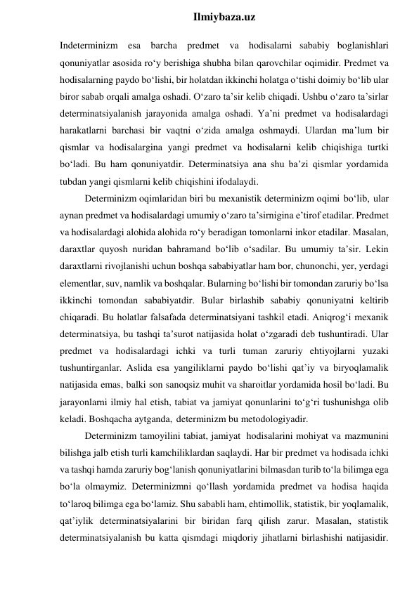  
Ilmiybaza.uz 
Indeterminizm esa barcha predmet va hodisalarni sababiy boglanishlari 
qonuniyatlar asosida ro‘y berishiga shubha bilan qarovchilar oqimidir. Predmet va 
hodisalarning paydo bo‘lishi, bir holatdan ikkinchi holatga o‘tishi doimiy bo‘lib ular 
biror sabab orqali amalga oshadi. O‘zaro ta’sir kelib chiqadi. Ushbu o‘zaro ta’sirlar 
determinatsiyalanish jarayonida amalga oshadi. Ya’ni predmet va hodisalardagi 
harakatlarni barchasi bir vaqtni o‘zida amalga oshmaydi. Ulardan ma’lum bir 
qismlar va hodisalargina yangi predmet va hodisalarni kelib chiqishiga turtki 
bo‘ladi. Bu ham qonuniyatdir. Determinatsiya ana shu ba’zi qismlar yordamida 
tubdan yangi qismlarni kelib chiqishini ifodalaydi. 
Determinizm oqimlaridan biri bu mexanistik determinizm oqimi bo‘lib, ular 
aynan predmet va hodisalardagi umumiy o‘zaro ta’sirnigina e’tirof etadilar. Predmet 
va hodisalardagi alohida alohida ro‘y beradigan tomonlarni inkor etadilar. Masalan, 
daraxtlar quyosh nuridan bahramand bo‘lib o‘sadilar. Bu umumiy ta’sir. Lekin 
daraxtlarni rivojlanishi uchun boshqa sababiyatlar ham bor, chunonchi, yer, yerdagi 
elementlar, suv, namlik va boshqalar. Bularning bo‘lishi bir tomondan zaruriy bo‘lsa 
ikkinchi tomondan sababiyatdir. Bular birlashib sababiy qonuniyatni keltirib 
chiqaradi. Bu holatlar falsafada determinatsiyani tashkil etadi. Aniqrog‘i mexanik 
determinatsiya, bu tashqi ta’surot natijasida holat o‘zgaradi deb tushuntiradi. Ular 
predmet va hodisalardagi ichki va turli tuman zaruriy ehtiyojlarni yuzaki 
tushuntirganlar. Aslida esa yangiliklarni paydo bo‘lishi qat’iy va biryoqlamalik 
natijasida emas, balki son sanoqsiz muhit va sharoitlar yordamida hosil bo‘ladi. Bu 
jarayonlarni ilmiy hal etish, tabiat va jamiyat qonunlarini to‘g‘ri tushunishga olib 
keladi. Boshqacha aytganda, determinizm bu metodologiyadir. 
Determinizm tamoyilini tabiat, jamiyat hodisalarini mohiyat va mazmunini 
bilishga jalb etish turli kamchiliklardan saqlaydi. Har bir predmet va hodisada ichki 
va tashqi hamda zaruriy bog‘lanish qonuniyatlarini bilmasdan turib to‘la bilimga ega 
bo‘la olmaymiz. Determinizmni qo‘llash yordamida predmet va hodisa haqida 
to‘laroq bilimga ega bo‘lamiz. Shu sababli ham, ehtimollik, statistik, bir yoqlamalik, 
qat’iylik determinatsiyalarini bir biridan farq qilish zarur. Masalan, statistik 
determinatsiyalanish bu katta qismdagi miqdoriy jihatlarni birlashishi natijasidir. 
