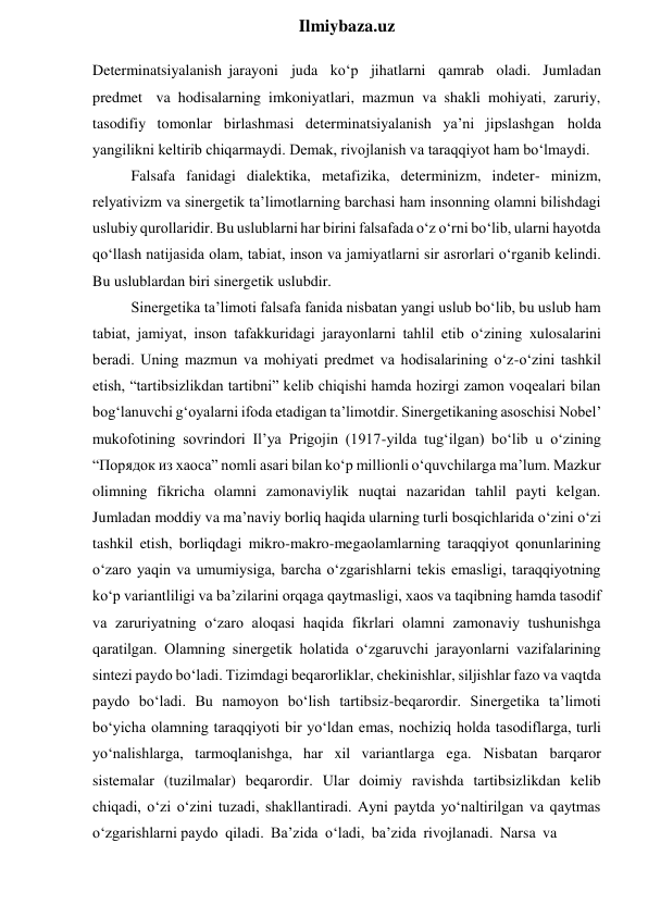  
Ilmiybaza.uz 
Determinatsiyalanish jarayoni juda ko‘p jihatlarni qamrab oladi. Jumladan 
predmet va hodisalarning imkoniyatlari, mazmun va shakli mohiyati, zaruriy, 
tasodifiy tomonlar birlashmasi determinatsiyalanish ya’ni jipslashgan holda 
yangilikni keltirib chiqarmaydi. Demak, rivojlanish va taraqqiyot ham bo‘lmaydi. 
Falsafa fanidagi dialektika, metafizika, determinizm, indeter- minizm, 
relyativizm va sinergetik ta’limotlarning barchasi ham insonning olamni bilishdagi 
uslubiy qurollaridir. Bu uslublarni har birini falsafada o‘z o‘rni bo‘lib, ularni hayotda 
qo‘llash natijasida olam, tabiat, inson va jamiyatlarni sir asrorlari o‘rganib kelindi. 
Bu uslublardan biri sinergetik uslubdir. 
Sinergetika ta’limoti falsafa fanida nisbatan yangi uslub bo‘lib, bu uslub ham 
tabiat, jamiyat, inson tafakkuridagi jarayonlarni tahlil etib o‘zining xulosalarini 
beradi. Uning mazmun va mohiyati predmet va hodisalarining o‘z-o‘zini tashkil 
etish, “tartibsizlikdan tartibni” kelib chiqishi hamda hozirgi zamon voqealari bilan 
bog‘lanuvchi g‘oyalarni ifoda etadigan ta’limotdir. Sinergetikaning asoschisi Nobel’ 
mukofotining sovrindori Il’ya Prigojin (1917-yilda tug‘ilgan) bo‘lib u o‘zining 
“Порядок из хаоса” nomli asari bilan ko‘p millionli o‘quvchilarga ma’lum. Mazkur 
olimning fikricha olamni zamonaviylik nuqtai nazaridan tahlil payti kelgan. 
Jumladan moddiy va ma’naviy borliq haqida ularning turli bosqichlarida o‘zini o‘zi 
tashkil etish, borliqdagi mikro-makro-megaolamlarning taraqqiyot qonunlarining 
o‘zaro yaqin va umumiysiga, barcha o‘zgarishlarni tekis emasligi, taraqqiyotning 
ko‘p variantliligi va ba’zilarini orqaga qaytmasligi, xaos va taqibning hamda tasodif 
va zaruriyatning o‘zaro aloqasi haqida fikrlari olamni zamonaviy tushunishga 
qaratilgan. Olamning sinergetik holatida o‘zgaruvchi jarayonlarni vazifalarining 
sintezi paydo bo‘ladi. Tizimdagi beqarorliklar, chekinishlar, siljishlar fazo va vaqtda 
paydo bo‘ladi. Bu namoyon bo‘lish tartibsiz-beqarordir. Sinergetika ta’limoti 
bo‘yicha olamning taraqqiyoti bir yo‘ldan emas, nochiziq holda tasodiflarga, turli 
yo‘nalishlarga, tarmoqlanishga, har xil variantlarga ega. Nisbatan barqaror 
sistemalar (tuzilmalar) beqarordir. Ular doimiy ravishda tartibsizlikdan kelib 
chiqadi, o‘zi o‘zini tuzadi, shakllantiradi. Ayni paytda yo‘naltirilgan va qaytmas 
o‘zgarishlarni paydo qiladi. Ba’zida o‘ladi, ba’zida rivojlanadi. Narsa va 
