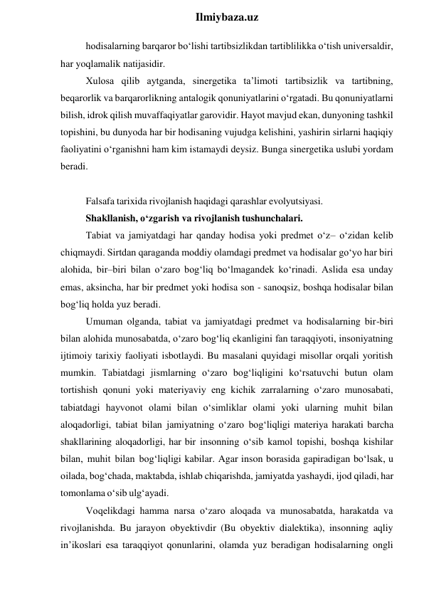  
Ilmiybaza.uz 
hodisalarning barqaror bo‘lishi tartibsizlikdan tartiblilikka o‘tish universaldir, 
har yoqlamalik natijasidir. 
Xulosa qilib aytganda, sinergetika ta’limoti tartibsizlik va tartibning, 
beqarorlik va barqarorlikning antalogik qonuniyatlarini o‘rgatadi. Bu qonuniyatlarni 
bilish, idrok qilish muvaffaqiyatlar garovidir. Hayot mavjud ekan, dunyoning tashkil 
topishini, bu dunyoda har bir hodisaning vujudga kelishini, yashirin sirlarni haqiqiy 
faoliyatini o‘rganishni ham kim istamaydi deysiz. Bunga sinergetika uslubi yordam 
beradi. 
 
Falsafa tarixida rivojlanish haqidagi qarashlar evolyutsiyasi. 
Shakllanish, o‘zgarish va rivojlanish tushunchalari. 
Tabiat va jamiyatdagi har qanday hodisa yoki predmet o‘z– o‘zidan kelib 
chiqmaydi. Sirtdan qaraganda moddiy olamdagi predmet va hodisalar go‘yo har biri 
alohida, bir–biri bilan o‘zaro bog‘liq bo‘lmagandek ko‘rinadi. Aslida esa unday 
emas, aksincha, har bir predmet yoki hodisa son - sanoqsiz, boshqa hodisalar bilan 
bog‘liq holda yuz beradi. 
Umuman olganda, tabiat va jamiyatdagi predmet va hodisalarning bir-biri 
bilan alohida munosabatda, o‘zaro bog‘liq ekanligini fan taraqqiyoti, insoniyatning 
ijtimoiy tarixiy faoliyati isbotlaydi. Bu masalani quyidagi misollar orqali yoritish 
mumkin. Tabiatdagi jismlarning o‘zaro bog‘liqligini ko‘rsatuvchi butun olam 
tortishish qonuni yoki materiyaviy eng kichik zarralarning o‘zaro munosabati, 
tabiatdagi hayvonot olami bilan o‘simliklar olami yoki ularning muhit bilan 
aloqadorligi, tabiat bilan jamiyatning o‘zaro bog‘liqligi materiya harakati barcha 
shakllarining aloqadorligi, har bir insonning o‘sib kamol topishi, boshqa kishilar 
bilan, muhit bilan bog‘liqligi kabilar. Agar inson borasida gapiradigan bo‘lsak, u 
oilada, bog‘chada, maktabda, ishlab chiqarishda, jamiyatda yashaydi, ijod qiladi, har 
tomonlama o‘sib ulg‘ayadi. 
Voqelikdagi hamma narsa o‘zaro aloqada va munosabatda, harakatda va 
rivojlanishda. Bu jarayon obyektivdir (Bu obyektiv dialektika), insonning aqliy 
in’ikoslari esa taraqqiyot qonunlarini, olamda yuz beradigan hodisalarning ongli 
