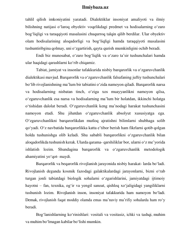  
Ilmiybaza.uz 
tahlil qilish imkoniyatini yaratadi. Dialektiklar insoniyat amaliyoti va ilmiy 
bilishning natijasi o‘laroq obyektiv voqelikdagi predmet va hodisalarning o‘zaro 
bog‘liqligi va taraqqiyoti masalasini chuqurroq talqin qilib berdilar. Ular obyektiv 
olam hodisalarining aloqadorligi va bog‘liqligi hamda taraqqiyoti masalasini 
tushuntiribgina qolmay, uni o‘zgartirish, qayta qurish mumkinligini ochib beradi. 
Endi biz munosabat, o‘zaro bog‘liqlik va o‘zaro ta’sir tushunchalari hamda 
ular haqidagi qarashlarni ko‘rib chiqamiz. 
Tabiat, jamiyat va insonlar tafakkurida nisbiy barqarorlik va o‘zgaruvchanlik 
dialektikasi mavjud. Barqarorlik va o‘zgaruvchanlik falsafaning juftiy tushunchalari 
bo‘lib rivojlanishning ma’lum bir tabiatini o‘zida namoyon qiladi. Barqarorlik narsa 
va hodisalarning nisbatan tinch, o‘ziga xos muayyanlikni namoyon qilsa, 
o‘zgaruvchanlik esa narsa va hodisalarning ma’lum bir holatdan, ikkinchi holatga 
o‘tishidan dalolat beradi. O‘zgaruvchanlik keng ma’nodagi harakat tushunchasini 
namoyon etadi. Shu jihatdan o‘zgaruvchanlik absolyut xususiyatga ega. 
O‘zgaruvchanlikni barqarorlikdan mutloq ajratishni bilimlarni shubhaga solib 
qo‘yadi. O‘z navbatida barqarorlikka katta e’tibor berish ham fikrlarni qotib qolgan 
holda tushunishga olib keladi. Shu sababli barqarorlikni o‘zgaruvchanlik bilan 
aloqadorlikda tushunish kerak. Ularda qarama- qarshiliklar bor, ularni o‘z me’yorida 
ishlatish lozim. Shundagina barqarorlik va o‘zgaruvchanlik metodologik 
ahamiyatini yo‘qot- maydi. 
Barqarorlik va beqarorlik rivojlanish jarayonida nisbiy harakat- larda bo‘ladi. 
Rivojlanish deganda kosmik fazodagi galaktikalardagi jarayonlarni, bizni o‘rab 
turgan jonli tabiatdagi biologik sohalarni o‘zgarishlarini, jamiyatdagi ijtimoiy 
hayotni – fan, texnika, og‘ir va yengil sanoat, qishloq xo‘jaligidagi yangiliklarni 
tushunish lozim. Rivojlanish inson, insoniyat tafakkurida ham namoyon bo‘ladi. 
Demak, rivojlanish faqat moddiy olamda emas ma’naviy ma’rifiy sohalarda ham ro‘y 
beradi. 
Bog‘lanishlarning ko‘rinishlari: vositali va vositasiz, ichki va tashqi, muhim 
va muhim bo‘lmagan kabilar bo‘lishi mumkin. 
