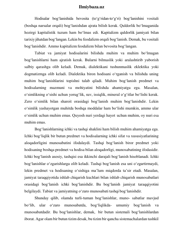  
Ilmiybaza.uz 
Hodisalar bog‘lanishida bevosita (to‘g‘ridan-to‘g‘ri) bog‘lanishini vositali 
(boshqa narsalar orqali) bog‘lanishdan ajrata bilish kerak. Quldorlik bo‘lmaganida 
hozirgi kapitalistik tuzum ham bo‘lmas edi. Kapitalizm quldorlik jamiyati bilan 
tarixiy jihatdan bog‘langan. Lekin bu feodalizm orqali bog‘lanish. Demak, bu vositali 
bog‘lanishdir. Ammo kapitalizm feodalizm bilan bevosita bog‘langan. 
Tabiat va jamiyat hodisalarini bilishda muhim va muhim bo‘lmagan 
bog‘lanishlarni ham ajratish kerak. Bularni bilmaslik yoki aralashtirib yuborish 
salbiy qarashga olib keladi. Demak, dialektikani tushunmaslik eklektika yoki 
dogmatizmga olib keladi. Dialektika biron hodisani o‘rganish va bilishda uning 
muhim bog‘lanishlarini topishni talab qiladi. Muhim bog‘lanish predmet va 
hodisalarning mazmuni va mohiyatini bilishda ahamiyatga ega. Masalan, 
o‘simlikning o‘sishi uchun yorug‘lik, suv, issiqlik, mineral o‘g‘itlar bo‘lishi kerak. 
Zero o‘simlik bilan sharoit orasidagi bog‘lanish muhim bog‘lanishdir. Lekin 
o‘simlik yashayotgan muhitda boshqa moddalar ham bo‘lishi mumkin, ammo ular 
o‘simlik uchun muhim emas. Quyosh nuri yerdagi hayot uchun muhim, oy nuri esa 
muhim emas. 
Bog‘lanishlarning ichki va tashqi shaklini ham bilish muhim ahamiyatga ega. 
Ichki bog‘liqlik bir butun predmet va hodisalarning ichki sifat va xususiyatlarining 
aloqadorligini munosabatini ifodalaydi. Tashqi bog‘lanish biror predmet yoki 
hodisaning boshqa predmet va hodisa bilan aloqadorligi, munosabatining ifodasidir. 
Ichki bog‘lanish asosiy, tashqisi esa ikkinchi darajali bog‘lanish hisoblanadi. Ichki 
bog‘lanishlar o‘zgarishlarga olib keladi. Tashqi bog‘lanish esa uni o‘zgartirmaydi, 
lekin predmet va hodisaning o‘sishiga ma’lum miqdorda ta’sir etadi. Masalan, 
jamiyat taraqqiyotida ishlab chiqarish kuchlari bilan ishlab chiqarish munosabatlari 
orasidagi bog‘lanish ichki bog‘lanishdir. Bu bog‘lanish jamiyat taraqqiyotini 
belgilaydi. Tabiat va jamiyatning o‘zaro munosabati tashqi bog‘lanishdir. 
Shunday qilib, olamda turli-tuman bog‘lanishlar, muno- sabatlar mavjud 
bo‘lib, ular 
o‘zaro 
munosabatda, bog‘liqlikda- 
umumiy 
bog‘lanish 
va 
munosabatdadir. Bu bog‘lanishlar, demak, bir butun sistemali bog‘lanishlardan 
iborat. Agar olam bir butun tizim desak, bu tizim bir qancha sistemachalardan tashkil 
