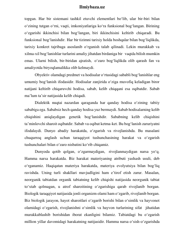  
Ilmiybaza.uz 
topgan. Har bir sistemani tashkil etuvchi elementlari bo‘lib, ular bir-biri bilan 
o‘zining tutgan o‘rni, vaqti, imkoniyatlariga ko‘ra funksional bog‘langan. Birining 
o‘zgarishi ikkinchisi bilan bog‘langan, biri ikkinchisini keltirib chiqaradi. Bu 
funksional bog‘lanishdir. Har bir tizimni tarixiy holda boshqalar bilan bog‘liqlikda, 
tarixiy konkret tajribaga asoslanib o‘rganish talab qilinadi. Lekin murakkab va 
xilma-xil bog‘lanishlar turlarini amaliy jihatdan birdaniga bir vaqtda bilish mumkin 
emas. Ularni bilish, bir-biridan ajratish, o‘zaro bog‘liqlikda olib qarash fan va 
amaliyotda biryoqlamalikka olib kelmaydi. 
Obyektiv olamdagi predmet va hodisalar o‘rtasidagi sababli bog‘lanishlar eng 
umumiy bog‘lanish ifodasidir. Hodisalar zanjirida o‘ziga muvofiq keladigan biror 
natijani keltirib chiqaruvchi hodisa, sabab, kelib chiqqani esa oqibatdir. Sabab 
ma’lum ta’sir natijasida kelib chiqadi. 
Dialektik nuqtai nazardan qaraganda har qanday hodisa o‘zining tabiiy 
sababiga ega. Sababsiz hech qanday hodisa yuz bermaydi. Sabab hodisalarning kelib 
chiqishini aniqlaydigan genetik bog‘lanishdir. Sababning kelib chiqishini 
ta’minlovchi sharoit oqibatdir. Sabab va oqibat ketma-ket. Bu bog‘lanish zaruriyatni 
ifodalaydi. Dunyo abadiy harakatda, o‘zgarish va rivojlanishda. Bu masalani 
chuqurroq anglash uchun taraqqiyot tushunchasining harakat va o‘zgarish 
tushunchalari bilan o‘zaro nisbatini ko‘rib chiqamiz. 
Dunyoda qotib qolgan, o‘zgarmaydigan, rivojlanmaydigan narsa yo‘q. 
Hamma narsa harakatda. Biz harakat materiyaning atributi yashash usuli, deb 
o‘rganamiz. Haqiqatan materiya harakatda, materiya evolyutsiya bilan bog‘liq 
ravishda. Uning turli shakllari mavjudligini ham e’tirof etish zarur. Masalan, 
neorganik tabiatdan organik tabiatning kelib chiqishi natijasida neorganik tabiat 
to‘xtab qolmagan, u atrof sharoitining o‘zgarishiga qarab rivojlanib borgan. 
Biologik taraqqiyot natijasida jonli organizm olami ham o‘zgarib, rivojlanib borgan. 
Biz biologik jarayon, hayot sharoitlari o‘zgarib borishi bilan o‘simlik va hayvonot 
olamidagi o‘zgarish, rivojlanishni o‘simlik va hayvon turlarining sifat jihatidan 
murakkablashib borishidan iborat ekanligini bilamiz. Tabiatdagi bu o‘zgarish 
million yillar davomidagi harakatning natijasidir. Hamma narsa o‘sish-o‘zgarishda 
