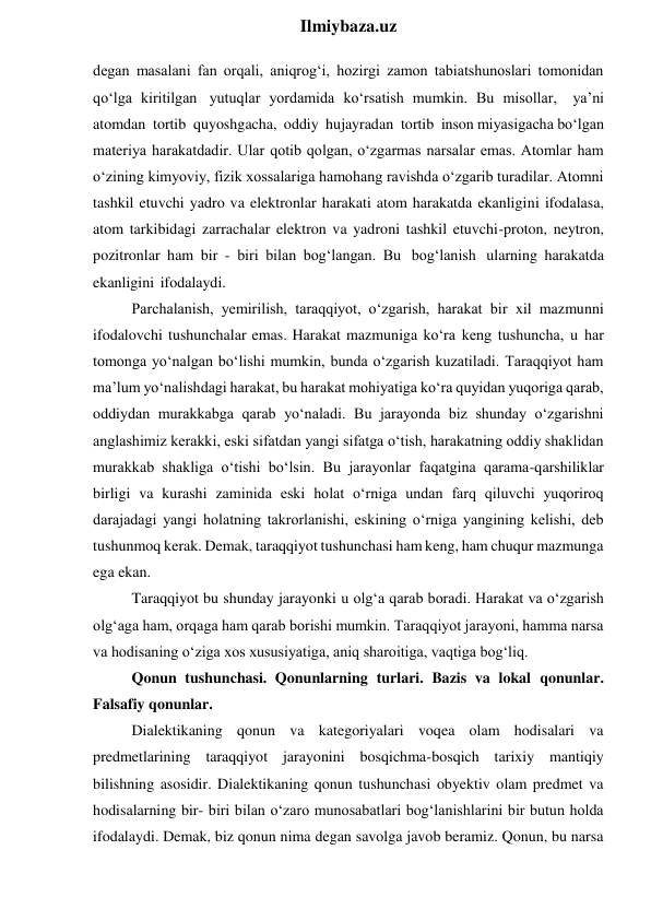  
Ilmiybaza.uz 
degan masalani fan orqali, aniqrog‘i, hozirgi zamon tabiatshunoslari tomonidan 
qo‘lga kiritilgan yutuqlar yordamida ko‘rsatish mumkin. Bu misollar, ya’ni 
atomdan tortib quyoshgacha, oddiy hujayradan tortib inson miyasigacha bo‘lgan 
materiya harakatdadir. Ular qotib qolgan, o‘zgarmas narsalar emas. Atomlar ham 
o‘zining kimyoviy, fizik xossalariga hamohang ravishda o‘zgarib turadilar. Atomni 
tashkil etuvchi yadro va elektronlar harakati atom harakatda ekanligini ifodalasa, 
atom tarkibidagi zarrachalar elektron va yadroni tashkil etuvchi-proton, neytron, 
pozitronlar ham bir - biri bilan bog‘langan. Bu bog‘lanish ularning harakatda 
ekanligini ifodalaydi. 
Parchalanish, yemirilish, taraqqiyot, o‘zgarish, harakat bir xil mazmunni 
ifodalovchi tushunchalar emas. Harakat mazmuniga ko‘ra keng tushuncha, u har 
tomonga yo‘nalgan bo‘lishi mumkin, bunda o‘zgarish kuzatiladi. Taraqqiyot ham 
ma’lum yo‘nalishdagi harakat, bu harakat mohiyatiga ko‘ra quyidan yuqoriga qarab, 
oddiydan murakkabga qarab yo‘naladi. Bu jarayonda biz shunday o‘zgarishni 
anglashimiz kerakki, eski sifatdan yangi sifatga o‘tish, harakatning oddiy shaklidan 
murakkab shakliga o‘tishi bo‘lsin. Bu jarayonlar faqatgina qarama-qarshiliklar 
birligi va kurashi zaminida eski holat o‘rniga undan farq qiluvchi yuqoriroq 
darajadagi yangi holatning takrorlanishi, eskining o‘rniga yangining kelishi, deb 
tushunmoq kerak. Demak, taraqqiyot tushunchasi ham keng, ham chuqur mazmunga 
ega ekan. 
Taraqqiyot bu shunday jarayonki u olg‘a qarab boradi. Harakat va o‘zgarish 
olg‘aga ham, orqaga ham qarab borishi mumkin. Taraqqiyot jarayoni, hamma narsa 
va hodisaning o‘ziga xos xususiyatiga, aniq sharoitiga, vaqtiga bog‘liq. 
Qonun tushunchasi. Qonunlarning turlari. Bazis va lokal qonunlar. 
Falsafiy qonunlar. 
Dialektikaning qonun va kategoriyalari voqea olam hodisalari va 
predmetlarining taraqqiyot jarayonini bosqichma-bosqich tarixiy mantiqiy 
bilishning asosidir. Dialektikaning qonun tushunchasi obyektiv olam predmet va 
hodisalarning bir- biri bilan o‘zaro munosabatlari bog‘lanishlarini bir butun holda 
ifodalaydi. Demak, biz qonun nima degan savolga javob beramiz. Qonun, bu narsa 
