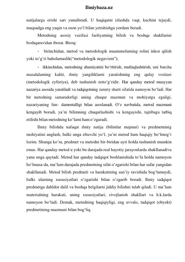  
Ilmiybaza.uz 
natijalarga erishi sari yunaltiradi. U haqiqatni izlashda vaqt, kuchini tejaydi, 
maqsadga eng yaqin va oson yo‘l bilan yetishishga yordam beradi. 
Metodning asosiy vazifasi faoliyatning bilish va boshqa shakllarini 
boshqaruvidan iborat. Biroq: 
- birinchidan, metod va metodologik muammolarning rolini inkor qilish 
yoki to‘g‘ri baholamaslik(“metodologik negavizm”); 
- ikkinchidan, metodning ahamiyatini bo‘rttirish, mutlaqlashtirish, uni barcha 
masalalarning kaliti, ilmiy yangiliklarni yaratishning eng qulay vositasi 
(metodologik eyforiya), deb tushunish noto‘g‘ridir. Har qanday metod muayyan 
nazariya asosida yaratiladi va tadqiqotning zaruriy sharti sifatida namoyon bo‘ladi. Har 
bir metodning samaradorligi uning chuqur mazmun va mohiyatga egaligi, 
nazariyaning fun- damentalligi bilan asoslanadi. O‘z navbatida, metod mazmuni 
kengayib boradi, ya’ni bilimning chuqurlashishi va kengayishi, tajribaga tatbiq 
etilishi bilan metodning ko‘lami ham o‘zgaradi. 
Ilmiy bilishda nafaqat ilmiy natija (bilimlar majmui) va predmetninig 
mohiyatini anglash, balki unga eltuvchi yo‘l, ya’ni metod ham haqiqiy bo‘lmog‘i 
lozim. Shunga ko‘ra, predmet va metodni bir-biridan ayri holda tushunish mumkin 
emas. Har qanday metod u yoki bu darajada real hayotiy jarayonlarda shakllanadiva 
yana unga qaytadi. Metod har qanday tadqiqot boshlanishida to‘la holda namoyon 
bo‘lmasa-da, ma’lum darajada predmetning sifat o‘zgarishi bilan har safar yangidan 
shakllanadi. Metod bilish predmeti va harakatining sun’iy ravishida bog‘lamaydi, 
balki ularning xususiyatlari o‘zgarishi bilan o‘zgarib boradi. Ilmiy tadqiqot 
predmetga dahldor dalil va boshqa belgilarni jiddiy bilishni talab qiladi. U ma’lum 
materialning harakati, uning xususiyatlari, rivojlanish shakllari va h.k.larda 
namoyon bo‘ladi. Demak, metodning haqiqiyligi, eng avvalo, tadqiqot (obyekt) 
predmetining mazmuni bilan bog‘liq. 
