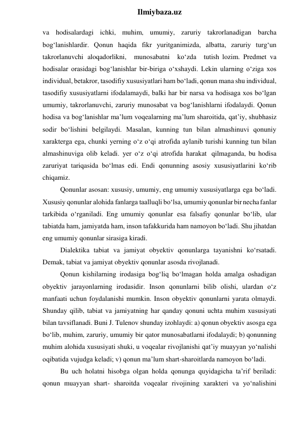  
Ilmiybaza.uz 
va hodisalardagi ichki, muhim, umumiy, zaruriy takrorlanadigan barcha 
bog‘lanishlardir. Qonun haqida fikr yuritganimizda, albatta, zaruriy turg‘un 
takrorlanuvchi aloqadorlikni, munosabatni ko‘zda tutish lozim. Predmet va 
hodisalar orasidagi bog‘lanishlar bir-biriga o‘xshaydi. Lekin ularning o‘ziga xos 
individual, betakror, tasodifiy xususiyatlari ham bo‘ladi, qonun mana shu individual, 
tasodifiy xususiyatlarni ifodalamaydi, balki har bir narsa va hodisaga xos bo‘lgan 
umumiy, takrorlanuvchi, zaruriy munosabat va bog‘lanishlarni ifodalaydi. Qonun 
hodisa va bog‘lanishlar ma’lum voqealarning ma’lum sharoitida, qat’iy, shubhasiz 
sodir bo‘lishini belgilaydi. Masalan, kunning tun bilan almashinuvi qonuniy 
xarakterga ega, chunki yerning o‘z o‘qi atrofida aylanib turishi kunning tun bilan 
almashinuviga olib keladi. yer o‘z o‘qi atrofida harakat qilmaganda, bu hodisa 
zaruriyat tariqasida bo‘lmas edi. Endi qonunning asosiy xususiyatlarini ko‘rib 
chiqamiz. 
Qonunlar asosan: xususiy, umumiy, eng umumiy xususiyatlarga ega bo‘ladi. 
Xususiy qonunlar alohida fanlarga taalluqli bo‘lsa, umumiy qonunlar bir necha fanlar 
tarkibida o‘rganiladi. Eng umumiy qonunlar esa falsafiy qonunlar bo‘lib, ular 
tabiatda ham, jamiyatda ham, inson tafakkurida ham namoyon bo‘ladi. Shu jihatdan 
eng umumiy qonunlar sirasiga kiradi. 
Dialektika tabiat va jamiyat obyektiv qonunlarga tayanishni ko‘rsatadi. 
Demak, tabiat va jamiyat obyektiv qonunlar asosda rivojlanadi. 
Qonun kishilarning irodasiga bog‘liq bo‘lmagan holda amalga oshadigan 
obyektiv jarayonlarning irodasidir. Inson qonunlarni bilib olishi, ulardan o‘z 
manfaati uchun foydalanishi mumkin. Inson obyektiv qonunlarni yarata olmaydi. 
Shunday qilib, tabiat va jamiyatning har qanday qonuni uchta muhim xususiyati 
bilan tavsiflanadi. Buni J. Tulenov shunday izohlaydi: a) qonun obyektiv asosga ega 
bo‘lib, muhim, zaruriy, umumiy bir qator munosabatlarni ifodalaydi; b) qonunning 
muhim alohida xususiyati shuki, u voqealar rivojlanishi qat’iy muayyan yo‘nalishi 
oqibatida vujudga keladi; v) qonun ma’lum shart-sharoitlarda namoyon bo‘ladi. 
Bu uch holatni hisobga olgan holda qonunga quyidagicha ta’rif beriladi: 
qonun muayyan shart- sharoitda voqealar rivojining xarakteri va yo‘nalishini 
