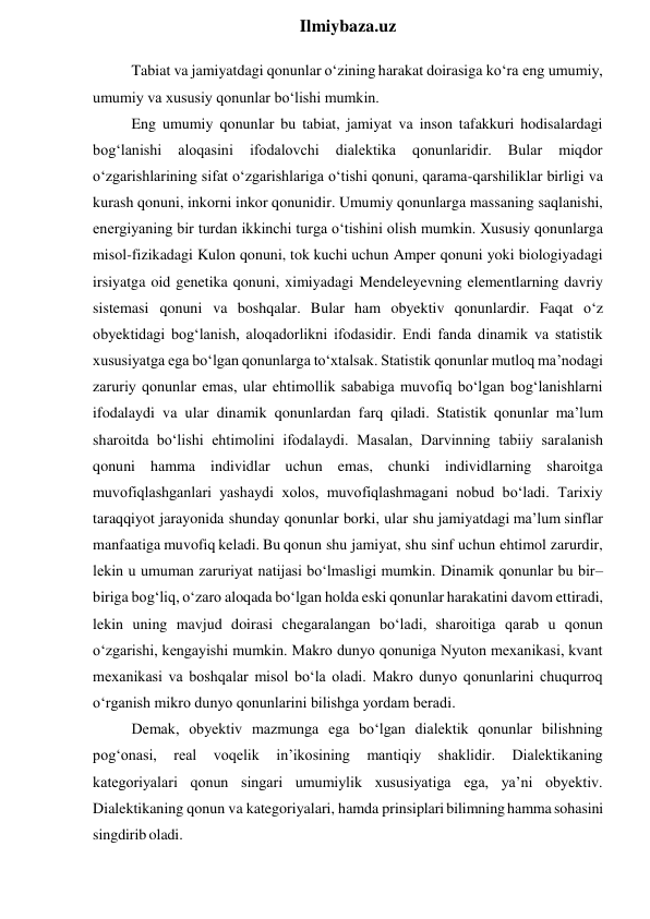  
Ilmiybaza.uz 
Tabiat va jamiyatdagi qonunlar o‘zining harakat doirasiga ko‘ra eng umumiy, 
umumiy va xususiy qonunlar bo‘lishi mumkin. 
Eng umumiy qonunlar bu tabiat, jamiyat va inson tafakkuri hodisalardagi 
bog‘lanishi 
aloqasini 
ifodalovchi 
dialektika 
qonunlaridir. 
Bular 
miqdor 
o‘zgarishlarining sifat o‘zgarishlariga o‘tishi qonuni, qarama-qarshiliklar birligi va 
kurash qonuni, inkorni inkor qonunidir. Umumiy qonunlarga massaning saqlanishi, 
energiyaning bir turdan ikkinchi turga o‘tishini olish mumkin. Xususiy qonunlarga 
misol-fizikadagi Kulon qonuni, tok kuchi uchun Amper qonuni yoki biologiyadagi 
irsiyatga oid genetika qonuni, ximiyadagi Mendeleyevning elementlarning davriy 
sistemasi qonuni va boshqalar. Bular ham obyektiv qonunlardir. Faqat o‘z 
obyektidagi bog‘lanish, aloqadorlikni ifodasidir. Endi fanda dinamik va statistik 
xususiyatga ega bo‘lgan qonunlarga to‘xtalsak. Statistik qonunlar mutloq ma’nodagi 
zaruriy qonunlar emas, ular ehtimollik sababiga muvofiq bo‘lgan bog‘lanishlarni 
ifodalaydi va ular dinamik qonunlardan farq qiladi. Statistik qonunlar ma’lum 
sharoitda bo‘lishi ehtimolini ifodalaydi. Masalan, Darvinning tabiiy saralanish 
qonuni hamma individlar uchun emas, chunki individlarning sharoitga 
muvofiqlashganlari yashaydi xolos, muvofiqlashmagani nobud bo‘ladi. Tarixiy 
taraqqiyot jarayonida shunday qonunlar borki, ular shu jamiyatdagi ma’lum sinflar 
manfaatiga muvofiq keladi. Bu qonun shu jamiyat, shu sinf uchun ehtimol zarurdir, 
lekin u umuman zaruriyat natijasi bo‘lmasligi mumkin. Dinamik qonunlar bu bir– 
biriga bog‘liq, o‘zaro aloqada bo‘lgan holda eski qonunlar harakatini davom ettiradi, 
lekin uning mavjud doirasi chegaralangan bo‘ladi, sharoitiga qarab u qonun 
o‘zgarishi, kengayishi mumkin. Makro dunyo qonuniga Nyuton mexanikasi, kvant 
mexanikasi va boshqalar misol bo‘la oladi. Makro dunyo qonunlarini chuqurroq 
o‘rganish mikro dunyo qonunlarini bilishga yordam beradi. 
Demak, obyektiv mazmunga ega bo‘lgan dialektik qonunlar bilishning 
pog‘onasi, 
real 
voqelik 
in’ikosining 
mantiqiy 
shaklidir. 
Dialektikaning 
kategoriyalari qonun singari umumiylik xususiyatiga ega, ya’ni obyektiv. 
Dialektikaning qonun va kategoriyalari, hamda prinsiplari bilimning hamma sohasini 
singdirib oladi. 
