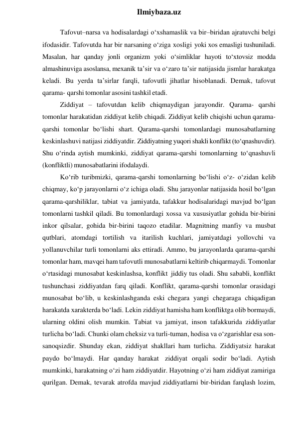  
Ilmiybaza.uz 
Tafovut–narsa va hodisalardagi o‘xshamaslik va bir–biridan ajratuvchi belgi 
ifodasidir. Tafovutda har bir narsaning o‘ziga xosligi yoki xos emasligi tushuniladi. 
Masalan, har qanday jonli organizm yoki o‘simliklar hayoti to‘xtovsiz modda 
almashinuviga asoslansa, mexanik ta’sir va o‘zaro ta’sir natijasida jismlar harakatga 
keladi. Bu yerda ta’sirlar farqli, tafovutli jihatlar hisoblanadi. Demak, tafovut 
qarama- qarshi tomonlar asosini tashkil etadi. 
Ziddiyat – tafovutdan kelib chiqmaydigan jarayondir. Qarama- qarshi 
tomonlar harakatidan ziddiyat kelib chiqadi. Ziddiyat kelib chiqishi uchun qarama-
qarshi tomonlar bo‘lishi shart. Qarama-qarshi tomonlardagi munosabatlarning 
keskinlashuvi natijasi ziddiyatdir. Ziddiyatning yuqori shakli konflikt (to‘qnashuvdir). 
Shu o‘rinda aytish mumkinki, ziddiyat qarama-qarshi tomonlarning to‘qnashuvli 
(konfliktli) munosabatlarini ifodalaydi. 
Ko‘rib turibmizki, qarama-qarshi tomonlarning bo‘lishi o‘z- o‘zidan kelib 
chiqmay, ko‘p jarayonlarni o‘z ichiga oladi. Shu jarayonlar natijasida hosil bo‘lgan 
qarama-qarshiliklar, tabiat va jamiyatda, tafakkur hodisalaridagi mavjud bo‘lgan 
tomonlarni tashkil qiladi. Bu tomonlardagi xossa va xususiyatlar gohida bir-birini 
inkor qilsalar, gohida bir-birini taqozo etadilar. Magnitning manfiy va musbat 
qutblari, atomdagi tortilish va itarilish kuchlari, jamiyatdagi yollovchi va 
yollanuvchilar turli tomonlarni aks ettiradi. Ammo, bu jarayonlarda qarama-qarshi 
tomonlar ham, mavqei ham tafovutli munosabatlarni keltirib chiqarmaydi. Tomonlar 
o‘rtasidagi munosabat keskinlashsa, konflikt jiddiy tus oladi. Shu sababli, konflikt 
tushunchasi ziddiyatdan farq qiladi. Konflikt, qarama-qarshi tomonlar orasidagi 
munosabat bo‘lib, u keskinlashganda eski chegara yangi chegaraga chiqadigan 
harakatda xarakterda bo‘ladi. Lekin ziddiyat hamisha ham konfliktga olib bormaydi, 
ularning oldini olish mumkin. Tabiat va jamiyat, inson tafakkurida ziddiyatlar 
turlicha bo‘ladi. Chunki olam cheksiz va turli-tuman, hodisa va o‘zgarishlar esa son-
sanoqsizdir. Shunday ekan, ziddiyat shakllari ham turlicha. Ziddiyatsiz harakat 
paydo bo‘lmaydi. Har qanday harakat ziddiyat orqali sodir bo‘ladi. Aytish 
mumkinki, harakatning o‘zi ham ziddiyatdir. Hayotning o‘zi ham ziddiyat zamiriga 
qurilgan. Demak, tevarak atrofda mavjud ziddiyatlarni bir-biridan farqlash lozim, 
