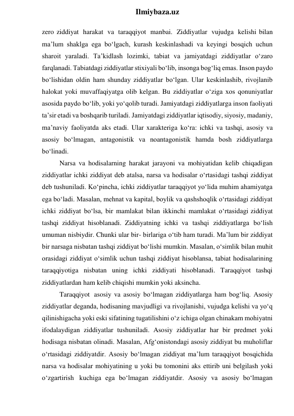  
Ilmiybaza.uz 
zero ziddiyat harakat va taraqqiyot manbai. Ziddiyatlar vujudga kelishi bilan 
ma’lum shaklga ega bo‘lgach, kurash keskinlashadi va keyingi bosqich uchun 
sharoit yaraladi. Ta’kidlash lozimki, tabiat va jamiyatdagi ziddiyatlar o‘zaro 
farqlanadi. Tabiatdagi ziddiyatlar stixiyali bo‘lib, insonga bog‘liq emas. Inson paydo 
bo‘lishidan oldin ham shunday ziddiyatlar bo‘lgan. Ular keskinlashib, rivojlanib 
halokat yoki muvaffaqiyatga olib kelgan. Bu ziddiyatlar o‘ziga xos qonuniyatlar 
asosida paydo bo‘lib, yoki yo‘qolib turadi. Jamiyatdagi ziddiyatlarga inson faoliyati 
ta’sir etadi va boshqarib turiladi. Jamiyatdagi ziddiyatlar iqtisodiy, siyosiy, madaniy, 
ma’naviy faoliyatda aks etadi. Ular xarakteriga ko‘ra: ichki va tashqi, asosiy va 
asosiy bo‘lmagan, antagonistik va noantagonistik hamda bosh ziddiyatlarga 
bo‘linadi. 
Narsa va hodisalarning harakat jarayoni va mohiyatidan kelib chiqadigan 
ziddiyatlar ichki ziddiyat deb atalsa, narsa va hodisalar o‘rtasidagi tashqi ziddiyat 
deb tushuniladi. Ko‘pincha, ichki ziddiyatlar taraqqiyot yo‘lida muhim ahamiyatga 
ega bo‘ladi. Masalan, mehnat va kapital, boylik va qashshoqlik o‘rtasidagi ziddiyat 
ichki ziddiyat bo‘lsa, bir mamlakat bilan ikkinchi mamlakat o‘rtasidagi ziddiyat 
tashqi ziddiyat hisoblanadi. Ziddiyatning ichki va tashqi ziddiyatlarga bo‘lish 
umuman nisbiydir. Chunki ular bir- birlariga o‘tib ham turadi. Ma’lum bir ziddiyat 
bir narsaga nisbatan tashqi ziddiyat bo‘lishi mumkin. Masalan, o‘simlik bilan muhit 
orasidagi ziddiyat o‘simlik uchun tashqi ziddiyat hisoblansa, tabiat hodisalarining 
taraqqiyotiga nisbatan uning ichki ziddiyati hisoblanadi. Taraqqiyot tashqi 
ziddiyatlardan ham kelib chiqishi mumkin yoki aksincha. 
Taraqqiyot asosiy va asosiy bo‘lmagan ziddiyatlarga ham bog‘liq. Asosiy 
ziddiyatlar deganda, hodisaning mavjudligi va rivojlanishi, vujudga kelishi va yo‘q 
qilinishigacha yoki eski sifatining tugatilishini o‘z ichiga olgan chinakam mohiyatni 
ifodalaydigan ziddiyatlar tushuniladi. Asosiy ziddiyatlar har bir predmet yoki 
hodisaga nisbatan olinadi. Masalan, Afg‘onistondagi asosiy ziddiyat bu muholiflar 
o‘rtasidagi ziddiyatdir. Asosiy bo‘lmagan ziddiyat ma’lum taraqqiyot bosqichida 
narsa va hodisalar mohiyatining u yoki bu tomonini aks ettirib uni belgilash yoki 
o‘zgartirish kuchiga ega bo‘lmagan ziddiyatdir. Asosiy va asosiy bo‘lmagan 
