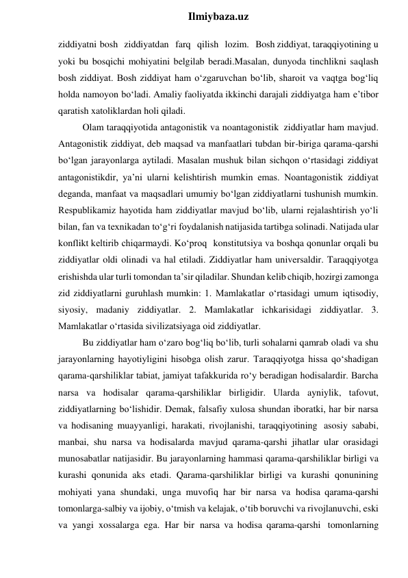  
Ilmiybaza.uz 
ziddiyatni bosh ziddiyatdan farq qilish lozim. Bosh ziddiyat, taraqqiyotining u 
yoki bu bosqichi mohiyatini belgilab beradi.Masalan, dunyoda tinchlikni saqlash 
bosh ziddiyat. Bosh ziddiyat ham o‘zgaruvchan bo‘lib, sharoit va vaqtga bog‘liq 
holda namoyon bo‘ladi. Amaliy faoliyatda ikkinchi darajali ziddiyatga ham e’tibor 
qaratish xatoliklardan holi qiladi. 
Olam taraqqiyotida antagonistik va noantagonistik ziddiyatlar ham mavjud. 
Antagonistik ziddiyat, deb maqsad va manfaatlari tubdan bir-biriga qarama-qarshi 
bo‘lgan jarayonlarga aytiladi. Masalan mushuk bilan sichqon o‘rtasidagi ziddiyat 
antagonistikdir, ya’ni ularni kelishtirish mumkin emas. Noantagonistik ziddiyat 
deganda, manfaat va maqsadlari umumiy bo‘lgan ziddiyatlarni tushunish mumkin. 
Respublikamiz hayotida ham ziddiyatlar mavjud bo‘lib, ularni rejalashtirish yo‘li 
bilan, fan va texnikadan to‘g‘ri foydalanish natijasida tartibga solinadi. Natijada ular 
konflikt keltirib chiqarmaydi. Ko‘proq konstitutsiya va boshqa qonunlar orqali bu 
ziddiyatlar oldi olinadi va hal etiladi. Ziddiyatlar ham universaldir. Taraqqiyotga 
erishishda ular turli tomondan ta’sir qiladilar. Shundan kelib chiqib, hozirgi zamonga 
zid ziddiyatlarni guruhlash mumkin: 1. Mamlakatlar o‘rtasidagi umum iqtisodiy, 
siyosiy, madaniy ziddiyatlar. 2. Mamlakatlar ichkarisidagi ziddiyatlar. 3. 
Mamlakatlar o‘rtasida sivilizatsiyaga oid ziddiyatlar. 
Bu ziddiyatlar ham o‘zaro bog‘liq bo‘lib, turli sohalarni qamrab oladi va shu 
jarayonlarning hayotiyligini hisobga olish zarur. Taraqqiyotga hissa qo‘shadigan 
qarama-qarshiliklar tabiat, jamiyat tafakkurida ro‘y beradigan hodisalardir. Barcha 
narsa va hodisalar qarama-qarshiliklar birligidir. Ularda ayniylik, tafovut, 
ziddiyatlarning bo‘lishidir. Demak, falsafiy xulosa shundan iboratki, har bir narsa 
va hodisaning muayyanligi, harakati, rivojlanishi, taraqqiyotining asosiy sababi, 
manbai, shu narsa va hodisalarda mavjud qarama-qarshi jihatlar ular orasidagi 
munosabatlar natijasidir. Bu jarayonlarning hammasi qarama-qarshiliklar birligi va 
kurashi qonunida aks etadi. Qarama-qarshiliklar birligi va kurashi qonunining 
mohiyati yana shundaki, unga muvofiq har bir narsa va hodisa qarama-qarshi 
tomonlarga-salbiy va ijobiy, o‘tmish va kelajak, o‘tib boruvchi va rivojlanuvchi, eski 
va yangi xossalarga ega. Har bir narsa va hodisa qarama-qarshi tomonlarning 
