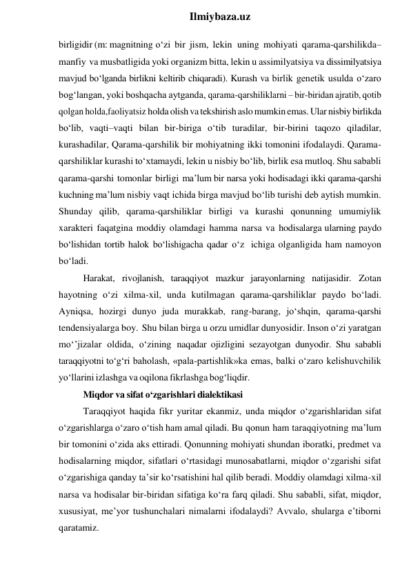  
Ilmiybaza.uz 
birligidir (m: magnitning o‘zi bir jism, lekin uning mohiyati qarama-qarshilikda–
manfiy va musbatligida yoki organizm bitta, lekin u assimilyatsiya va dissimilyatsiya 
mavjud bo‘lganda birlikni keltirib chiqaradi). Kurash va birlik genetik usulda o‘zaro 
bog‘langan, yoki boshqacha aytganda, qarama-qarshiliklarni – bir-biridan ajratib, qotib 
qolgan holda,faoliyatsiz holda olish va tekshirish aslo mumkin emas. Ular nisbiy birlikda 
bo‘lib, vaqti–vaqti bilan bir-biriga o‘tib turadilar, bir-birini taqozo qiladilar, 
kurashadilar, Qarama-qarshilik bir mohiyatning ikki tomonini ifodalaydi. Qarama-
qarshiliklar kurashi to‘xtamaydi, lekin u nisbiy bo‘lib, birlik esa mutloq. Shu sababli 
qarama-qarshi tomonlar birligi ma’lum bir narsa yoki hodisadagi ikki qarama-qarshi 
kuchning ma’lum nisbiy vaqt ichida birga mavjud bo‘lib turishi deb aytish mumkin. 
Shunday qilib, qarama-qarshiliklar birligi va kurashi qonunning umumiylik 
xarakteri faqatgina moddiy olamdagi hamma narsa va hodisalarga ularning paydo 
bo‘lishidan tortib halok bo‘lishigacha qadar o‘z ichiga olganligida ham namoyon 
bo‘ladi. 
Harakat, rivojlanish, taraqqiyot mazkur jarayonlarning natijasidir. Zotan 
hayotning o‘zi xilma-xil, unda kutilmagan qarama-qarshiliklar paydo bo‘ladi. 
Ayniqsa, hozirgi dunyo juda murakkab, rang-barang, jo‘shqin, qarama-qarshi 
tendensiyalarga boy. Shu bilan birga u orzu umidlar dunyosidir. Inson o‘zi yaratgan 
mo‘’jizalar oldida, o‘zining naqadar ojizligini sezayotgan dunyodir. Shu sababli 
taraqqiyotni to‘g‘ri baholash, «pala-partishlik»ka emas, balki o‘zaro kelishuvchilik 
yo‘llarini izlashga va oqilona fikrlashga bog‘liqdir. 
Miqdor va sifat o‘zgarishlari dialektikasi 
Taraqqiyot haqida fikr yuritar ekanmiz, unda miqdor o‘zgarishlaridan sifat 
o‘zgarishlarga o‘zaro o‘tish ham amal qiladi. Bu qonun ham taraqqiyotning ma’lum 
bir tomonini o‘zida aks ettiradi. Qonunning mohiyati shundan iboratki, predmet va 
hodisalarning miqdor, sifatlari o‘rtasidagi munosabatlarni, miqdor o‘zgarishi sifat 
o‘zgarishiga qanday ta’sir ko‘rsatishini hal qilib beradi. Moddiy olamdagi xilma-xil 
narsa va hodisalar bir-biridan sifatiga ko‘ra farq qiladi. Shu sababli, sifat, miqdor, 
xususiyat, me’yor tushunchalari nimalarni ifodalaydi? Avvalo, shularga e’tiborni 
qaratamiz. 
