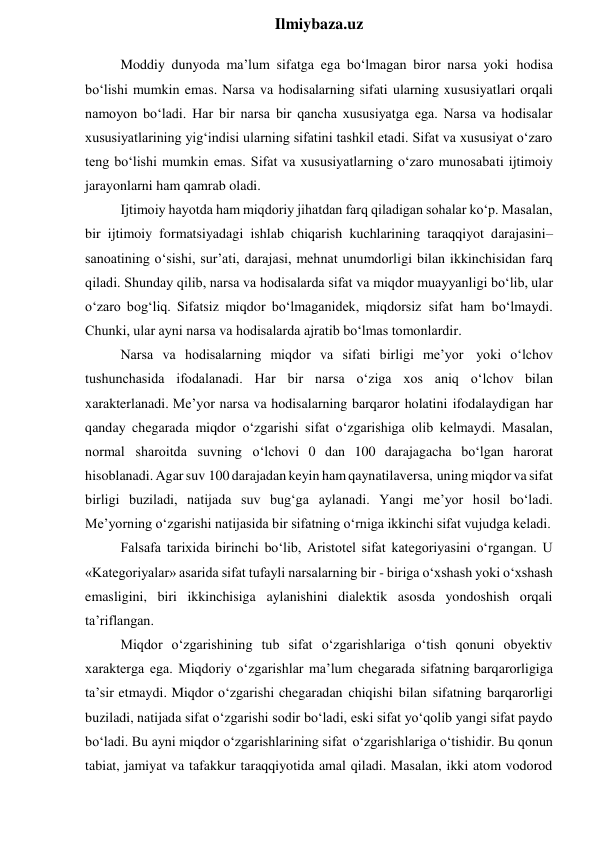  
Ilmiybaza.uz 
Moddiy dunyoda ma’lum sifatga ega bo‘lmagan biror narsa yoki hodisa 
bo‘lishi mumkin emas. Narsa va hodisalarning sifati ularning xususiyatlari orqali 
namoyon bo‘ladi. Har bir narsa bir qancha xususiyatga ega. Narsa va hodisalar 
xususiyatlarining yig‘indisi ularning sifatini tashkil etadi. Sifat va xususiyat o‘zaro 
teng bo‘lishi mumkin emas. Sifat va xususiyatlarning o‘zaro munosabati ijtimoiy 
jarayonlarni ham qamrab oladi. 
Ijtimoiy hayotda ham miqdoriy jihatdan farq qiladigan sohalar ko‘p. Masalan, 
bir ijtimoiy formatsiyadagi ishlab chiqarish kuchlarining taraqqiyot darajasini–
sanoatining o‘sishi, sur’ati, darajasi, mehnat unumdorligi bilan ikkinchisidan farq 
qiladi. Shunday qilib, narsa va hodisalarda sifat va miqdor muayyanligi bo‘lib, ular 
o‘zaro bog‘liq. Sifatsiz miqdor bo‘lmaganidek, miqdorsiz sifat ham bo‘lmaydi. 
Chunki, ular ayni narsa va hodisalarda ajratib bo‘lmas tomonlardir. 
Narsa va hodisalarning miqdor va sifati birligi me’yor yoki o‘lchov 
tushunchasida ifodalanadi. Har bir narsa o‘ziga xos aniq o‘lchov bilan 
xarakterlanadi. Me’yor narsa va hodisalarning barqaror holatini ifodalaydigan har 
qanday chegarada miqdor o‘zgarishi sifat o‘zgarishiga olib kelmaydi. Masalan, 
normal sharoitda suvning o‘lchovi 0 dan 100 darajagacha bo‘lgan harorat 
hisoblanadi. Agar suv 100 darajadan keyin ham qaynatilaversa, uning miqdor va sifat 
birligi buziladi, natijada suv bug‘ga aylanadi. Yangi me’yor hosil bo‘ladi. 
Me’yorning o‘zgarishi natijasida bir sifatning o‘rniga ikkinchi sifat vujudga keladi. 
Falsafa tarixida birinchi bo‘lib, Aristotel sifat kategoriyasini o‘rgangan. U 
«Kategoriyalar» asarida sifat tufayli narsalarning bir - biriga o‘xshash yoki o‘xshash 
emasligini, biri ikkinchisiga aylanishini dialektik asosda yondoshish orqali 
ta’riflangan. 
Miqdor o‘zgarishining tub sifat o‘zgarishlariga o‘tish qonuni obyektiv 
xarakterga ega. Miqdoriy o‘zgarishlar ma’lum chegarada sifatning barqarorligiga 
ta’sir etmaydi. Miqdor o‘zgarishi chegaradan chiqishi bilan sifatning barqarorligi 
buziladi, natijada sifat o‘zgarishi sodir bo‘ladi, eski sifat yo‘qolib yangi sifat paydo 
bo‘ladi. Bu ayni miqdor o‘zgarishlarining sifat o‘zgarishlariga o‘tishidir. Bu qonun 
tabiat, jamiyat va tafakkur taraqqiyotida amal qiladi. Masalan, ikki atom vodorod 
