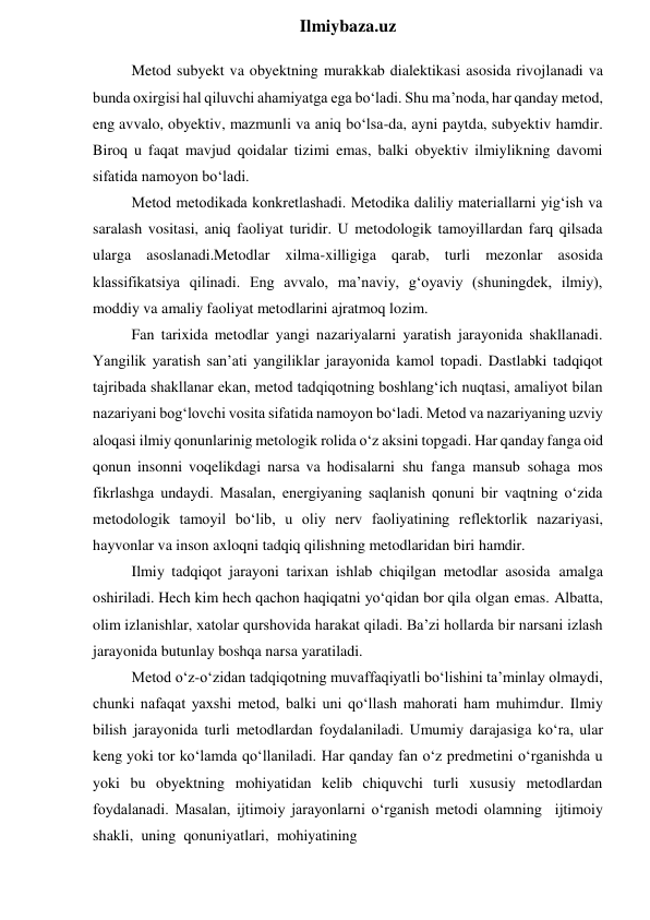  
Ilmiybaza.uz 
Metod subyekt va obyektning murakkab dialektikasi asosida rivojlanadi va 
bunda oxirgisi hal qiluvchi ahamiyatga ega bo‘ladi. Shu ma’noda, har qanday metod, 
eng avvalo, obyektiv, mazmunli va aniq bo‘lsa-da, ayni paytda, subyektiv hamdir. 
Biroq u faqat mavjud qoidalar tizimi emas, balki obyektiv ilmiylikning davomi 
sifatida namoyon bo‘ladi. 
Metod metodikada konkretlashadi. Metodika daliliy materiallarni yig‘ish va 
saralash vositasi, aniq faoliyat turidir. U metodologik tamoyillardan farq qilsada 
ularga asoslanadi.Metodlar xilma-xilligiga qarab, turli mezonlar asosida 
klassifikatsiya qilinadi. Eng avvalo, ma’naviy, g‘oyaviy (shuningdek, ilmiy), 
moddiy va amaliy faoliyat metodlarini ajratmoq lozim. 
Fan tarixida metodlar yangi nazariyalarni yaratish jarayonida shakllanadi. 
Yangilik yaratish san’ati yangiliklar jarayonida kamol topadi. Dastlabki tadqiqot 
tajribada shakllanar ekan, metod tadqiqotning boshlang‘ich nuqtasi, amaliyot bilan 
nazariyani bog‘lovchi vosita sifatida namoyon bo‘ladi. Metod va nazariyaning uzviy 
aloqasi ilmiy qonunlarinig metologik rolida o‘z aksini topgadi. Har qanday fanga oid 
qonun insonni voqelikdagi narsa va hodisalarni shu fanga mansub sohaga mos 
fikrlashga undaydi. Masalan, energiyaning saqlanish qonuni bir vaqtning o‘zida 
metodologik tamoyil bo‘lib, u oliy nerv faoliyatining reflektorlik nazariyasi, 
hayvonlar va inson axloqni tadqiq qilishning metodlaridan biri hamdir. 
Ilmiy tadqiqot jarayoni tarixan ishlab chiqilgan metodlar asosida amalga 
oshiriladi. Hech kim hech qachon haqiqatni yo‘qidan bor qila olgan emas. Albatta, 
olim izlanishlar, xatolar qurshovida harakat qiladi. Ba’zi hollarda bir narsani izlash 
jarayonida butunlay boshqa narsa yaratiladi. 
Metod o‘z-o‘zidan tadqiqotning muvaffaqiyatli bo‘lishini ta’minlay olmaydi, 
chunki nafaqat yaxshi metod, balki uni qo‘llash mahorati ham muhimdur. Ilmiy 
bilish jarayonida turli metodlardan foydalaniladi. Umumiy darajasiga ko‘ra, ular 
keng yoki tor ko‘lamda qo‘llaniladi. Har qanday fan o‘z predmetini o‘rganishda u 
yoki bu obyektning mohiyatidan kelib chiquvchi turli xususiy metodlardan 
foydalanadi. Masalan, ijtimoiy jarayonlarni o‘rganish metodi olamning ijtimoiy 
shakli, uning qonuniyatlari, mohiyatining 
