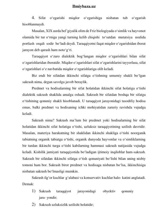  
Ilmiybaza.uz 
4. Sifat 
o‘zgarishi 
miqdor 
o‘zgarishiga 
nisbatan 
tub 
o‘zgarish 
hisoblanmaydi. 
Masalan, XIX asrda bel’giyalik olim de Friz biologiyada o‘simlik va hayvonot 
olamida bir tur o‘rniga yangi turning kelib chiqishi to‘satdan mutatsiya usulida 
portlash orqali sodir bo‘ladi deydi. Taraqqiyotni faqat miqdor o‘zgarishidan iborat 
jarayon deb qarash ham noto‘g‘ri. 
Taraqqiyot o‘zaro dialektik bog‘langan miqdor o‘zgarishlari bilan sifat 
o‘zgarishlaridan iboratdir. Miqdor o‘zgarishlari sifat o‘zgarishlarini tayyorlasa, sifat 
o‘zgarishlari o‘z navbatida miqdor o‘zgarishlariga olib keladi. 
Biz endi bir sifatdan ikkinchi sifatga o‘tishning umumiy shakli bo‘lgan 
sakrash nima, degan savolga javob beraylik. 
Predmet va hodisalarning bir sifat holatidan ikkinchi sifat holatiga o‘tishi 
dialektik sakrash shaklida amalga oshadi. Sakrash bir sifatdan boshqa bir sifatga 
o‘tishining qonuniy shakli hisoblanadi. U taraqqiyot jarayonidagi tasodifiy hodisa 
emas, balki predmet va hodisaning ichki mohiyatidan zaruriy ravishda vujudga 
keladi. 
Sakrash nima? Sakrash ma’lum bir predmet yoki hodisalarning bir sifat 
holatidan ikkinchi sifat holatiga o‘tishi, uzluksiz taraqqiyotining uzilish davridir. 
Masalan, materiya harakatning bir shaklidan ikkinchi shakliga o‘tishi noorganik 
tabiatning organik tabiatga o‘tishi, organik dunyoda hayvonlar va o‘simliklarning 
bir turdan ikkinchi turga o‘tishi kabilarning hammasi sakrash natijasida vujudga 
keladi. Kishilik jamiyati taraqqiyotida bo‘ladigan ijtimoiy inqiloblar ham-sakrash. 
Sakrash bir sifatdan ikkinchi sifatga o‘tish qonuniyati bo‘lishi bilan uning nisbiy 
tomoni ham bor. Sakrash biror predmet va hodisaga nisbatan bo‘lsa, ikkinchisiga 
nisbatan sakrash bo‘lmasligi mumkin. 
Sakrash ilg‘or kuchlar g‘alabasi va konservativ kuchlar halo- katini anglatadi. 
Demak: 
1) Sakrash 
taraqqiyot 
jarayonidagi 
obyektiv 
qonuniy
 
jara- yondir; 
2) Sakrash uzluksizlik uzilishi holatidir; 
