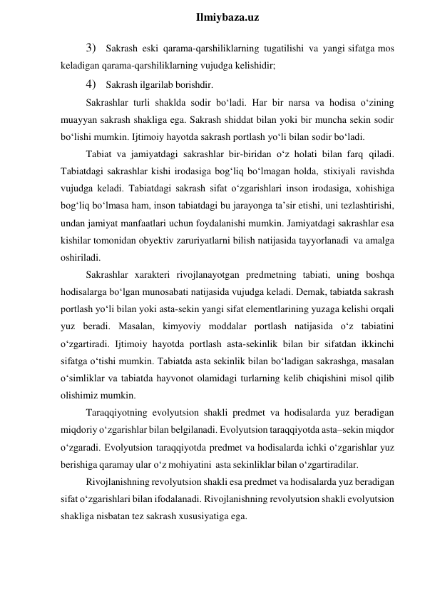  
Ilmiybaza.uz 
3) Sakrash eski qarama-qarshiliklarning tugatilishi va yangi sifatga mos 
keladigan qarama-qarshiliklarning vujudga kelishidir; 
4) Sakrash ilgarilab borishdir. 
Sakrashlar turli shaklda sodir bo‘ladi. Har bir narsa va hodisa o‘zining 
muayyan sakrash shakliga ega. Sakrash shiddat bilan yoki bir muncha sekin sodir 
bo‘lishi mumkin. Ijtimoiy hayotda sakrash portlash yo‘li bilan sodir bo‘ladi. 
Tabiat va jamiyatdagi sakrashlar bir-biridan o‘z holati bilan farq qiladi. 
Tabiatdagi sakrashlar kishi irodasiga bog‘liq bo‘lmagan holda, stixiyali ravishda 
vujudga keladi. Tabiatdagi sakrash sifat o‘zgarishlari inson irodasiga, xohishiga 
bog‘liq bo‘lmasa ham, inson tabiatdagi bu jarayonga ta’sir etishi, uni tezlashtirishi, 
undan jamiyat manfaatlari uchun foydalanishi mumkin. Jamiyatdagi sakrashlar esa 
kishilar tomonidan obyektiv zaruriyatlarni bilish natijasida tayyorlanadi va amalga 
oshiriladi. 
Sakrashlar xarakteri rivojlanayotgan predmetning tabiati, uning boshqa 
hodisalarga bo‘lgan munosabati natijasida vujudga keladi. Demak, tabiatda sakrash 
portlash yo‘li bilan yoki asta-sekin yangi sifat elementlarining yuzaga kelishi orqali 
yuz beradi. Masalan, kimyoviy moddalar portlash natijasida o‘z tabiatini 
o‘zgartiradi. Ijtimoiy hayotda portlash asta-sekinlik bilan bir sifatdan ikkinchi 
sifatga o‘tishi mumkin. Tabiatda asta sekinlik bilan bo‘ladigan sakrashga, masalan 
o‘simliklar va tabiatda hayvonot olamidagi turlarning kelib chiqishini misol qilib 
olishimiz mumkin. 
Taraqqiyotning evolyutsion shakli predmet va hodisalarda yuz beradigan 
miqdoriy o‘zgarishlar bilan belgilanadi. Evolyutsion taraqqiyotda asta–sekin miqdor 
o‘zgaradi. Evolyutsion taraqqiyotda predmet va hodisalarda ichki o‘zgarishlar yuz 
berishiga qaramay ular o‘z mohiyatini asta sekinliklar bilan o‘zgartiradilar. 
Rivojlanishning revolyutsion shakli esa predmet va hodisalarda yuz beradigan 
sifat o‘zgarishlari bilan ifodalanadi. Rivojlanishning revolyutsion shakli evolyutsion 
shakliga nisbatan tez sakrash xususiyatiga ega. 
