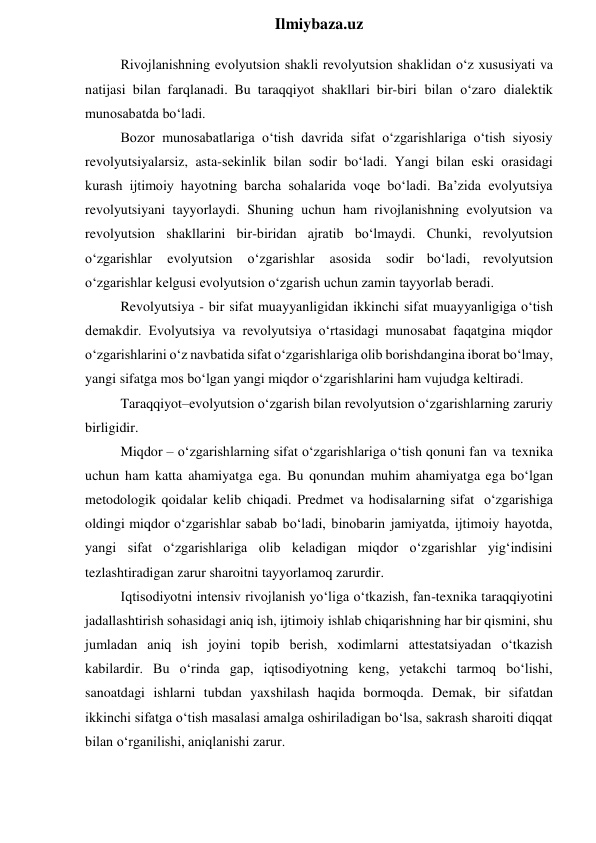  
Ilmiybaza.uz 
Rivojlanishning evolyutsion shakli revolyutsion shaklidan o‘z xususiyati va 
natijasi bilan farqlanadi. Bu taraqqiyot shakllari bir-biri bilan o‘zaro dialektik 
munosabatda bo‘ladi. 
Bozor munosabatlariga o‘tish davrida sifat o‘zgarishlariga o‘tish siyosiy 
revolyutsiyalarsiz, asta-sekinlik bilan sodir bo‘ladi. Yangi bilan eski orasidagi 
kurash ijtimoiy hayotning barcha sohalarida voqe bo‘ladi. Ba’zida evolyutsiya 
revolyutsiyani tayyorlaydi. Shuning uchun ham rivojlanishning evolyutsion va 
revolyutsion shakllarini bir-biridan ajratib bo‘lmaydi. Chunki, revolyutsion 
o‘zgarishlar 
evolyutsion 
o‘zgarishlar 
asosida 
sodir bo‘ladi, revolyutsion 
o‘zgarishlar kelgusi evolyutsion o‘zgarish uchun zamin tayyorlab beradi. 
Revolyutsiya - bir sifat muayyanligidan ikkinchi sifat muayyanligiga o‘tish 
demakdir. Evolyutsiya va revolyutsiya o‘rtasidagi munosabat faqatgina miqdor 
o‘zgarishlarini o‘z navbatida sifat o‘zgarishlariga olib borishdangina iborat bo‘lmay, 
yangi sifatga mos bo‘lgan yangi miqdor o‘zgarishlarini ham vujudga keltiradi. 
Taraqqiyot–evolyutsion o‘zgarish bilan revolyutsion o‘zgarishlarning zaruriy 
birligidir. 
Miqdor – o‘zgarishlarning sifat o‘zgarishlariga o‘tish qonuni fan va texnika 
uchun ham katta ahamiyatga ega. Bu qonundan muhim ahamiyatga ega bo‘lgan 
metodologik qoidalar kelib chiqadi. Predmet va hodisalarning sifat o‘zgarishiga 
oldingi miqdor o‘zgarishlar sabab bo‘ladi, binobarin jamiyatda, ijtimoiy hayotda, 
yangi sifat o‘zgarishlariga olib keladigan miqdor o‘zgarishlar yig‘indisini 
tezlashtiradigan zarur sharoitni tayyorlamoq zarurdir. 
Iqtisodiyotni intensiv rivojlanish yo‘liga o‘tkazish, fan-texnika taraqqiyotini 
jadallashtirish sohasidagi aniq ish, ijtimoiy ishlab chiqarishning har bir qismini, shu 
jumladan aniq ish joyini topib berish, xodimlarni attestatsiyadan o‘tkazish 
kabilardir. Bu o‘rinda gap, iqtisodiyotning keng, yetakchi tarmoq bo‘lishi, 
sanoatdagi ishlarni tubdan yaxshilash haqida bormoqda. Demak, bir sifatdan 
ikkinchi sifatga o‘tish masalasi amalga oshiriladigan bo‘lsa, sakrash sharoiti diqqat 
bilan o‘rganilishi, aniqlanishi zarur. 
