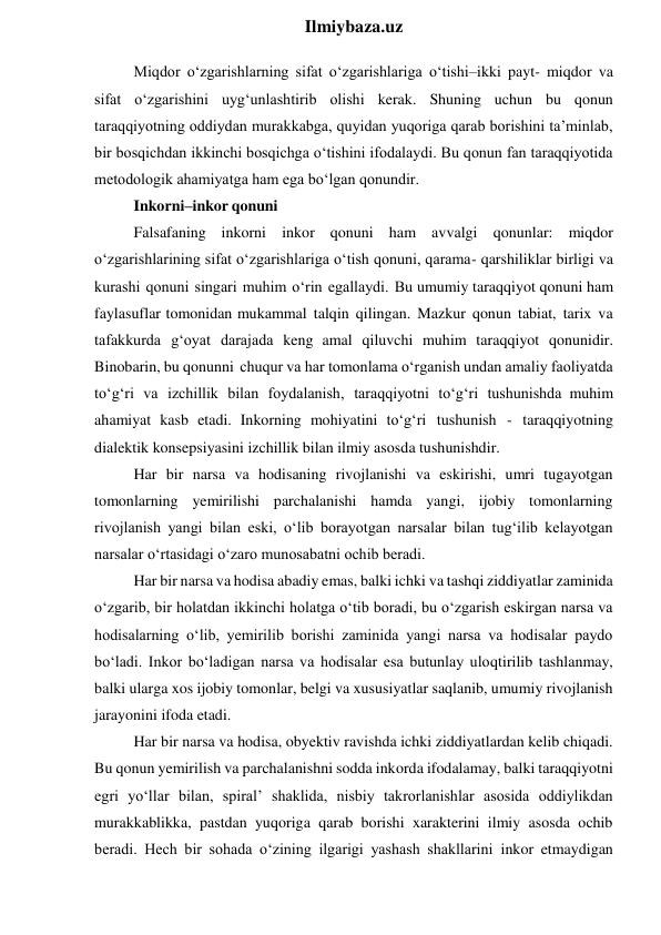  
Ilmiybaza.uz 
Miqdor o‘zgarishlarning sifat o‘zgarishlariga o‘tishi–ikki payt- miqdor va 
sifat o‘zgarishini uyg‘unlashtirib olishi kerak. Shuning uchun bu qonun 
taraqqiyotning oddiydan murakkabga, quyidan yuqoriga qarab borishini ta’minlab, 
bir bosqichdan ikkinchi bosqichga o‘tishini ifodalaydi. Bu qonun fan taraqqiyotida 
metodologik ahamiyatga ham ega bo‘lgan qonundir. 
Inkorni–inkor qonuni 
Falsafaning inkorni inkor qonuni ham avvalgi qonunlar: miqdor 
o‘zgarishlarining sifat o‘zgarishlariga o‘tish qonuni, qarama- qarshiliklar birligi va 
kurashi qonuni singari muhim o‘rin egallaydi. Bu umumiy taraqqiyot qonuni ham 
faylasuflar tomonidan mukammal talqin qilingan. Mazkur qonun tabiat, tarix va 
tafakkurda g‘oyat darajada keng amal qiluvchi muhim taraqqiyot qonunidir. 
Binobarin, bu qonunni chuqur va har tomonlama o‘rganish undan amaliy faoliyatda 
to‘g‘ri va izchillik bilan foydalanish, taraqqiyotni to‘g‘ri tushunishda muhim 
ahamiyat kasb etadi. Inkorning mohiyatini to‘g‘ri tushunish - taraqqiyotning 
dialektik konsepsiyasini izchillik bilan ilmiy asosda tushunishdir. 
Har bir narsa va hodisaning rivojlanishi va eskirishi, umri tugayotgan 
tomonlarning yemirilishi parchalanishi hamda yangi, ijobiy tomonlarning 
rivojlanish yangi bilan eski, o‘lib borayotgan narsalar bilan tug‘ilib kelayotgan 
narsalar o‘rtasidagi o‘zaro munosabatni ochib beradi. 
Har bir narsa va hodisa abadiy emas, balki ichki va tashqi ziddiyatlar zaminida 
o‘zgarib, bir holatdan ikkinchi holatga o‘tib boradi, bu o‘zgarish eskirgan narsa va 
hodisalarning o‘lib, yemirilib borishi zaminida yangi narsa va hodisalar paydo 
bo‘ladi. Inkor bo‘ladigan narsa va hodisalar esa butunlay uloqtirilib tashlanmay, 
balki ularga xos ijobiy tomonlar, belgi va xususiyatlar saqlanib, umumiy rivojlanish 
jarayonini ifoda etadi. 
Har bir narsa va hodisa, obyektiv ravishda ichki ziddiyatlardan kelib chiqadi. 
Bu qonun yemirilish va parchalanishni sodda inkorda ifodalamay, balki taraqqiyotni 
egri yo‘llar bilan, spiral’ shaklida, nisbiy takrorlanishlar asosida oddiylikdan 
murakkablikka, pastdan yuqoriga qarab borishi xarakterini ilmiy asosda ochib 
beradi. Hech bir sohada o‘zining ilgarigi yashash shakllarini inkor etmaydigan 
