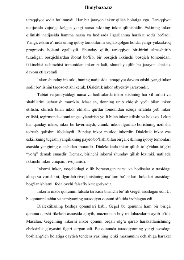  
Ilmiybaza.uz 
taraqqiyot sodir bo‘lmaydi. Har bir jarayon inkor qilish holatiga ega. Taraqqiyot 
natijasida vujudga kelgan yangi narsa eskining inkor qilinishidir. Eskining inkor 
qilinishi natijasida hamma narsa va hodisada ilgarilanma harakat sodir bo‘ladi. 
Yangi, eskini o‘rnida uning ijobiy tomonlarini saqlab qolgan holda, yangi-yuksakroq 
progressiv holatni egallaydi. Shunday qilib, taraqqiyot bir-birini almashtirib 
turadigan bosqichlardan iborat bo‘lib, bir bosqich ikkinchi bosqich tomonidan, 
ikkinchisi uchinchisi tomonidan inkor etiladi, shunday qilib bu jarayon cheksiz 
davom etilaveradi. 
Inkor shunday inkorki, buning natijasida taraqqiyot davom etishi, yangi inkor 
sodir bo‘lishini taqozo etishi kerak. Dialektik inkor obyektiv jarayondir. 
Tabiat va jamiyatdagi narsa va hodisalarda inkor etishning har xil turlari va 
shakllarini uchratish mumkin. Masalan, donning unib chiqish yo‘li bilan inkor 
etilishi, chirish bilan inkor etilishi, qurtlar tomonidan ozuqa sifatida yeb inkor 
etilishi, tegirmonda donni unga aylantirish yo‘li bilan inkor etilishi va hokazo. Lekin 
har qanday inkor, inkor bo‘lavermaydi, chunki inkor ilgarilab borishning uzilishi, 
to‘xtab qolishni ifodalaydi. Bunday inkor mutloq inkordir. Dialektik inkor esa 
eskilikning tugashi yangilikning paydo bo‘lishi bilan birga, eskining ijobiy tomonlari 
asosida yangining o‘sishidan iboratdir. Dialektikada inkor qilish to‘g‘ridan-to‘g‘ri 
“yo‘q” demak emasdir. Demak, birinchi inkorni shunday qilish lozimki, natijada 
ikkinchi inkor chiqsin, rivojlanish. 
Inkorni inkor, voqelikdagi o‘lib borayotgan narsa va hodisalar o‘rtasidagi 
aloqa va vorislikni, ilgarilab rivojlanishning ma’lum bo‘laklari, holatlari orasidagi 
bog‘lanishlarni ifodalovchi falsafiy kategoriyadir. 
Inkorni inkor qonunini falsafa tarixida birinchi bo‘lib Gegel asoslagan edi. U, 
bu qonunni tabiat va jamiyatning taraqqiyot qonuni sifatida izohlagan edi. 
Dialektikaning boshqa qonunlari kabi, Gegel bu qonunni ham bir biriga 
qarama-qarshi fikrlash asnosida ajoyib, mazmunan boy mulohazalarni aytib o‘tdi. 
Masalan, Gegelning inkorni inkor qonuni orqali olg‘a qarab harakatlanishning 
cheksizlik g‘oyasini ilgari surgan edi. Bu qonunda taraqqiyotning yangi asosdagi 
boshlang‘ich holatiga qaytish tendensiyasining ichki mazmunini ochishiga harakat 
