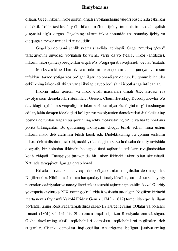  
Ilmiybaza.uz 
qilgan. Gegel inkorni inkor qonuni orqali rivojlanishning yuqori bosqichida eskilikni 
dialektik “olib tashlash” yo‘li bilan, ma’lum ijobiy tomonlarini saqlab qolish 
g‘oyasini olg‘a surgan. Gegelning inkorni inkor qonunida ana shunday ijobiy va 
diqqatga sazovor tomonlari mavjuddir. 
Gegel bu qonunni uchlik sxema shaklida izohlaydi. Gegel “mutloq g‘oya” 
taraqqiyotini quyidagi yo‘nalish bo‘yicha, ya’ni da’vo (tezis), inkor (antitezis), 
inkorni inkor (sintez) bosqichlari orqali o‘z-o‘ziga qarab rivojlanadi, deb ko‘rsatadi. 
Marksizm klassiklari fikricha, inkorni inkor qonuni tabiat, jamiyat va inson 
tafakkuri taraqqiyotiga xos bo‘lgan ilgarilab boradigan qonun. Bu qonun bilan ular 
eskilikning inkor etilishi va yangilikning paydo bo‘lishini isbotlashga intilganlar. 
Inkorni inkor qonuni va inkor etish masalalari orqali XIX asrdagi rus 
revolyutsion demokratlari Belinskiy, Gersen, Chernishevskiy, Dobrolyubovlar o‘z 
davridagi «qabih, rus voqealigini» inkor etish zaruriyat ekanligini to‘g‘ri tushungan 
edilar, lekin dehqon ideologlari bo‘lgan rus revolyutsion demokratlari dialektikaning 
boshqa qonunlari singari bu qonunning ichki mohiyatining to‘liq va har tomonlama 
yorita bilmaganlar. Bu qonunning mohiyatini chuqur bilish uchun nima uchun 
inkorni inkor deb atalishini bilish kerak edi. Dialektikaning bu qonuni «inkorni 
inkor» deb atalishining sababi, moddiy olamdagi narsa va hodisalar doimiy ravishida 
o‘zgarib, bir holatdan ikkinchi holatga o‘tishi oqibatida uzluksiz rivojlanishidan 
kelib chiqadi. Taraqqiyot jarayonida bir inkor ikkinchi inkor bilan almashadi. 
Natijada taraqqiyot ilgariga qarab boradi. 
Falsafa tarixida shunday oqimlar bo‘lganki, ularni nigilistlar deb ataganlar. 
Nigilizm (lot. Nihil - hech nima) har qanday ijtimoiy ideallar, turmush tarzi, hayotiy 
normalar, qadriyatlar va tamoyillarni inkor etuvchi oqimning nomidir. Avval G‘arbiy 
yevropada keyinroq- XIX asrning o‘rtalarida Rossiyada tarqalgan. Nigilizm birinchi 
marta nemis faylasufi Yakobi Fridrix Genrix (1743 - 1819) tomonidan qo‘llanilgan 
bo‘lsada, uning Rossiyada tarqalishiga sabab I.S.Turgenevning «Otalar va bolalar» 
romani (1861) sababchidir. Shu roman orqali nigilizm Rossiyada ommalashgan. 
O‘sha davrlarning aksil inqilobchilari demokrat inqilobchilarni nigilistlar, deb 
ataganlar. Chunki demokrat inqilobchilar o‘zlarigacha bo‘lgan jamiyatlarning 
