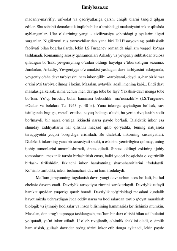  
Ilmiybaza.uz 
madaniy-ma’rifiy, urf-odat va qadriyatlariga qarshi chiqib ularni tanqid qilgan 
edilar. Shu sababli demokratik inqilobchilar o‘tmishdagi madaniyatni inkor qilishda 
ayblanganlar. Ular o‘zlarining yangi - sivilizatsiya sohasidagi g‘oyalarini ilgari 
surganlar. Nigilizmni rus yozuvchilaridan yana biri D.I.Pisaryovning publitsistik 
faoliyati bilan bog‘lasalarda, lekin I.S.Turgenev romanida nigilizm yaqqol ko‘zga 
tashlanadi. Romanning asosiy qahramonlari Arkadiy va yevgeniy suhbatidan xulosa 
qiladigan bo‘lsak, yevgeniyning o‘zidan oldingi hayotga e’tiborsizligini sezamiz. 
Jumladan, Arkadiy, Yevgeniyga o‘z amakisi yashagan davr tarbiyasini eslatganda, 
yevgeniy o‘sha davr tarbiyasini ham inkor qilib: «tarbiyami,-deydi u,-har bir kimsa 
o‘zini o‘zi tarbiya qilmog‘i lozim. Masalan, aytaylik, aqalli mening kabi... Endi davr 
masalasiga kelsak, nima uchun men davrga tobe bo‘lay? Yaxshisi-davr menga tobe 
bo‘lsin. Yo‘q, birodar, bular hammasi beboshlik, ma’nosizlik!» (I.S.Turgenev. 
«Otalar va bolalar» T.: 1953 y. 40-b.). Yana inkorga qaytadigan bo‘lsak, suv 
isitilganda bug‘ga, metall eritilsa, suyuq holatga o‘tadi, bu yerda rivojlanish sodir 
bo‘lmaydi, bir narsa o‘rniga ikkinchi narsa paydo bo‘ladi. Dialektik inkor esa 
shunday ziddiyatlarni hal qilishni maqsad qilib qo‘yadiki, buning natijasida 
taraqqiyotda yuqori bosqichga erishiladi. Bu dialektik inkorning xususiyatlari. 
Dialektik inkorning yana bir xususiyati shuki, u eskisini yemiribgina qolmay, uning 
ijobiy tomonlarini umumlashtiradi, sintez qiladi. Sintez oldingi eskining ijobiy 
tomonlarini mexanik tarzda birlashtirish emas, balki yuqori bosqichda o‘zgartirilib 
birlash- tirilishidir. Ikkinchi inkor harakatning shart-sharoitlarini ifodalaydi. 
Ko‘rinib turibdiki, inkor tushunchasi davrni ham ifodalaydi. 
Ma’lum jarayonning tugalanish davri yangi davr uchun asos bo‘ladi, bu hol 
cheksiz davom etadi. Davriylik taraqqiyot ritmini xarakterlaydi. Davriylik tufayli 
harakat quyidan yuqoriga qarab boradi. Davriylik to‘g‘risidagi masalani kundalik 
hayotimizda uchraydigan juda oddiy narsa va hodisalardan tortib g‘oyat murakkab 
biologik va ijtimoiy hodisalar va inson bilishining hammasida ko‘rishimiz mumkin. 
Masalan, don urug‘i tuproqqa tashlangach, ma’lum bir davr o‘tishi bilan asil holatini 
yo‘qotadi, ya’ni inkor etiladi. U o‘sib rivojlanib, o‘simlik shaklini oladi, o‘simlik 
ham o‘sish, gullash davridan so‘ng o‘zini inkor etib donga aylanadi, lekin paydo 
