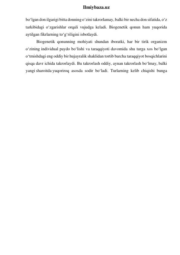  
Ilmiybaza.uz 
bo‘lgan don ilgarigi bitta donning o‘zini takrorlamay, balki bir necha don sifatida, o‘z 
tarkibidagi o‘zgarishlar orqali vujudga keladi. Biogenetik qonun ham yuqorida 
aytilgan fikrlarning to‘g‘riligini isbotlaydi. 
Biogenetik qonunning mohiyati shundan iboratki, har bir tirik organizm 
o‘zining individual paydo bo‘lishi va taraqqiyoti davomida shu turga xos bo‘lgan 
o‘tmishdagi eng oddiy bir hujayralik shaklidan tortib barcha taraqqiyot bosqichlarini 
qisqa davr ichida takrorlaydi. Bu takrorlash oddiy, aynan takrorlash bo‘lmay, balki 
yangi sharoitda yuqoriroq asosda sodir bo‘ladi. Turlarning kelib chiqishi bunga 
