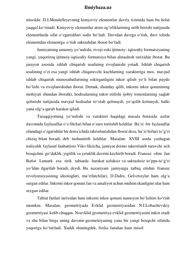  
Ilmiybaza.uz 
misoldir. D.I.Mendelleyevning kimyoviy elementlar davriy tizimida ham bu holat 
yaqqol ko‘rinadi. Kimyoviy elementlar atom og‘irliklarining ortib borishi natijasida 
elementlarda sifat o‘zgarishlari sodir bo‘ladi. Davrdan davrga o‘tish, davr ichida 
elementdan elementga o‘tish sakrashdan iborat bo‘ladi. 
Jamiyatning umumiy yo‘nalishi, rivoji-eski ijtimoiy- iqtisodiy formatsiyaning 
yangi, yuqoriroq ijtimoiy-iqtisodiy formatsiya bilan almashish tarixidan iborat. Bu 
jarayon asosida ishlab chiqarish usulining rivojlanishi yotadi. Ishlab chiqarish 
usulining o‘zi esa yangi ishlab chiqaruvchi kuchlarning xarakteriga mos, mavjud 
ishlab chiqarish munosabatlarining eskirganligini inkor qilish yo‘li bilan paydo 
bo‘lishi va rivojlanishidan iborat. Demak, shunday qilib, inkorni inkor qonunining 
mohiyati shundan iboratki, hodisalarning inkor etilishi ijobiy tomonlarning saqlab 
qolinishi natijasida mavjud hodisalar to‘xtab qolmaydi, yo‘qolib ketmaydi, balki 
yana olg‘a qarab harakat qiladi. 
Taraqqiyotning yo‘nalishi va xarakteri haqidagi masala borasida asrlar 
davomida faylasuflar o‘z fikrlari bilan o‘zaro tortishib keldilar. Ba’zi bir faylasuflar 
olamdagi o‘zgarishlar bir doira ichida takrorlanishdan iborat desa, ba’zi birlari to‘g‘ri 
chiziq bilan boradi, deb tushuntirib keldilar. Masalan: XVIII asrda yashagan 
italiyalik faylasuf Janbattisto Viko fikricha, jamiyat doimo takrorlanib turuvchi uch 
bosqichni: go‘daklik, yigitlik va yetuklik davrini kechirib boradi. Fransuz olim Jan 
Batist Lamark esa tirik tabiatda harakat uzluksiz va sakrashsiz to‘ppa-to‘g‘ri 
yo‘ldan ilgarilab boradi, deydi. Bu nazariyani jamiyatga tatbiq etishni fransuz 
revolyutsiyasining ideologlari, ma’rifatchilari, D.Didro, Gelvetsiylar ham olg‘a 
surgan edilar. Inkorni inkor qonuni fan va amaliyot uchun muhim ekanligini ular ham 
sezgan edilar. 
Tabiat fanlari tarixidan ham inkorni inkor qonuni namoyon bo‘lishini ko‘rish 
mumkin. Masalan, geometriyada Evklid geometriyasidan N.I.Lobachevskiy 
geometriyasi kelib chiqqan. Noevklid geometriya evklid geometriyasini inkor etadi 
va shu bilan birga uning davomi-geometriyaning yana bir yangi bosqichi sifatida 
yuqoriga ko‘tariladi. Xuddi shuningdek, fizika fanidan ham misol: 
