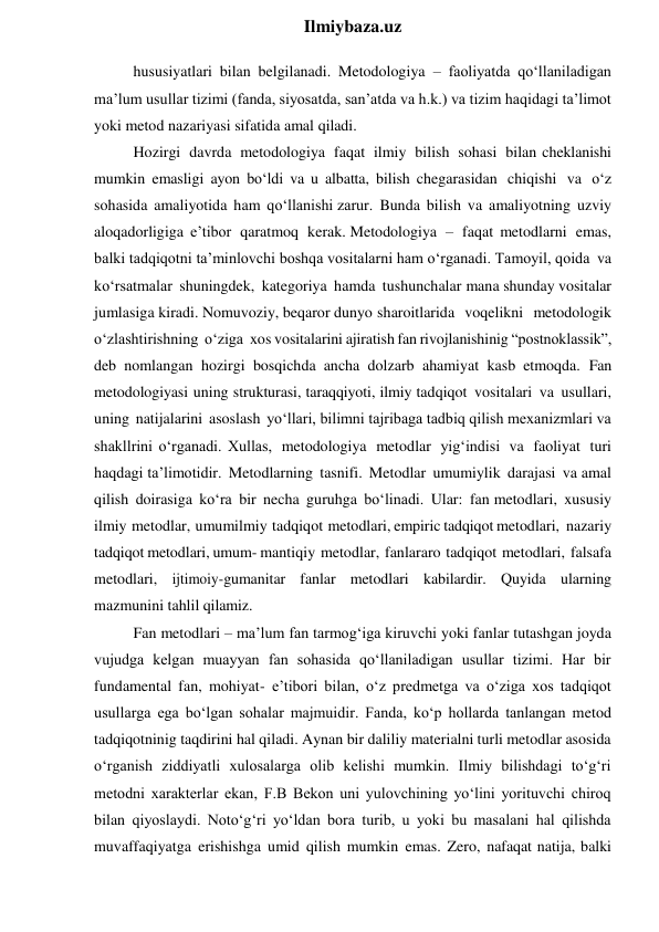  
Ilmiybaza.uz 
hususiyatlari bilan belgilanadi. Metodologiya – faoliyatda qo‘llaniladigan 
ma’lum usullar tizimi (fanda, siyosatda, san’atda va h.k.) va tizim haqidagi ta’limot 
yoki metod nazariyasi sifatida amal qiladi. 
Hozirgi davrda metodologiya faqat ilmiy bilish sohasi bilan cheklanishi 
mumkin emasligi ayon bo‘ldi va u albatta, bilish chegarasidan chiqishi va o‘z 
sohasida amaliyotida ham qo‘llanishi zarur. Bunda bilish va amaliyotning uzviy 
aloqadorligiga e’tibor qaratmoq kerak. Metodologiya – faqat metodlarni emas, 
balki tadqiqotni ta’minlovchi boshqa vositalarni ham o‘rganadi. Tamoyil, qoida va 
ko‘rsatmalar shuningdek, kategoriya hamda tushunchalar mana shunday vositalar 
jumlasiga kiradi. Nomuvoziy, beqaror dunyo sharoitlarida voqelikni metodologik 
o‘zlashtirishning o‘ziga xos vositalarini ajiratish fan rivojlanishinig “postnoklassik”, 
deb nomlangan hozirgi bosqichda ancha dolzarb ahamiyat kasb etmoqda. Fan 
metodologiyasi  uning strukturasi, taraqqiyoti, ilmiy tadqiqot vositalari va usullari, 
uning natijalarini asoslash yo‘llari, bilimni tajribaga tadbiq qilish mexanizmlari va 
shakllrini o‘rganadi. Xullas, metodologiya metodlar yig‘indisi va faoliyat turi 
haqdagi ta’limotidir. Metodlarning tasnifi. Metodlar umumiylik darajasi va amal 
qilish doirasiga ko‘ra bir necha guruhga bo‘linadi. Ular: fan metodlari, xususiy 
ilmiy metodlar, umumilmiy tadqiqot metodlari, empiric tadqiqot metodlari, nazariy 
tadqiqot metodlari, umum- mantiqiy metodlar, fanlararo tadqiqot metodlari, falsafa 
metodlari, ijtimoiy-gumanitar fanlar metodlari kabilardir. Quyida ularning 
mazmunini tahlil qilamiz. 
Fan metodlari – ma’lum fan tarmog‘iga kiruvchi yoki fanlar tutashgan joyda 
vujudga kelgan muayyan fan sohasida qo‘llaniladigan usullar tizimi. Har bir 
fundamental fan, mohiyat- e’tibori bilan, o‘z predmetga va o‘ziga xos tadqiqot 
usullarga ega bo‘lgan sohalar majmuidir. Fanda, ko‘p hollarda tanlangan metod 
tadqiqotninig taqdirini hal qiladi. Aynan bir daliliy materialni turli metodlar asosida 
o‘rganish ziddiyatli xulosalarga olib kelishi mumkin. Ilmiy bilishdagi to‘g‘ri 
metodni xarakterlar ekan, F.B Bekon uni yulovchining yo‘lini yorituvchi chiroq 
bilan qiyoslaydi. Noto‘g‘ri yo‘ldan bora turib, u yoki bu masalani hal qilishda 
muvaffaqiyatga erishishga umid qilish mumkin emas. Zero, nafaqat natija, balki 
