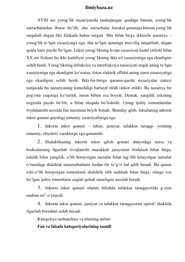  
Ilmiybaza.uz 
XVIII asr yorug‘lik nazariyasida tasdiqlangan qoidaga binoan, yorug‘lik 
zarrachalardan iborat bo‘lib, shu zarrachalar harakat qonuniga binoan yorug‘lik 
tarqaladi degan fikr fizikada hukm surgan. Shu bilan birga ikkinchi nazariya – 
yorug‘lik to‘lqin xususiyatga ega, shu to‘lqin qonunga muvofiq tarqatiladi, degan 
qoida ham paydo bo‘lgan. Lekin yorug‘likning kvant xususiyati kashf etilishi bilan 
XX asr fizikasi bu ikki kashfiyot yorug‘likning ikki xil xususiyatiga ega ekanligini 
ochib berdi. Yorug‘likning difraksiya va interfraksiya xususiyati orqali uning to‘lqin 
xususiyatiga ega ekanligini ko‘rsatsa, foton elektrik effekti uning zarra xususiyatiga 
ega ekanligini ochib berdi. Ikki-bir-biriga qarama-qarshi nazariyalar sintezi 
natijasida bu nazariyaning kamchiligi bartaraf etildi (inkor etildi). Bu nazariya bir 
pog‘ona yuqoriga ko‘tarildi, inson bilimi esa boyidi. Demak, yangilik eskining 
negizida paydo bo‘lib, u bilan aloqada bo‘lishidir. Uning ijobiy tomonlaridan 
foydalanishi asosida fan mazmuni boyib boradi. Shunday qilib, falsafaning inkorni 
inkor qonuni quyidagi umumiy xususiyatlariga ega: 
1. Inkorni inkor qonuni – tabiat, jamiyat, tafakkur taraqqi- yotining 
umumiy, obyektiv xarakterga ega qonunidir. 
2. Dialektikaning inkorni inkor qilish qonuni dunyodagi narsa va 
hodisalarning ilgarilab rivojlanishi murakkab jarayonini ifodalash bilan birga, 
eskilik bilan yangilik, o‘lib borayotgan narsalar bilan tug‘ilib kelayotgan narsalar 
o‘rtasidagi dialektik munosabatlarni birdan bir to‘g‘ri hal qilib beradi. Bu qonun 
eski-o‘lib borayotgan tomonlarni dialektik olib tashlash bilan birga, ularga xos 
bo‘lgan ijobiy tomonlarni saqlab qolish zarurligini asoslab beradi. 
3. Inkorni inkor qonuni olamni bilishda tafakkur taraqqiyotida g‘oyat 
muhim rol’ o‘ynaydi. 
4. Inkorni inkor qonuni, jamiyat va tafakkur taraqqiyotini sipiral’ shaklida 
ilgarilab borishini ochib beradi. 
Kategoriya tushunchasi va ularning turlari. 
Fan va falsafa kategoriyalarining tasnifi 
