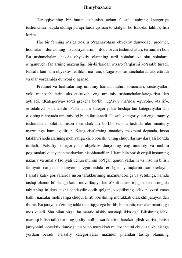  
Ilmiybaza.uz 
Taraqqiyotning bir butun tushunish uchun falsafa fanining kategoriya 
tushunchasi haqida oldingi paragrflarda qisman to‘xtalgan bo‘lsak-da, tahlil qilish 
lozim. 
Har bir fanning o‘ziga xos, u o‘rganayotgan obyektiv dunyodagi predmet,  
hodisalar  doirasining  xususiyatlarini  ifodalovchi tushunchalari, terminlari bor. 
Bu tushunchalar cheksiz obyektiv olamning turli sohalari va shu sohalarni 
o‘rganuvchi fanlarning maxsusligi, bir-birlaridan o‘zaro farqlarini ko‘rsatib turadi. 
Falsafa fani ham obyektiv reallikni ma’lum, o‘ziga xos tushunchalarda aks ettiradi 
va ular yordamida dunyoni o‘rganadi. 
Predmet va hodisalarning umumiy hamda muhim tomonlari, xususiyatlari 
yoki munosabatlarini aks ettiruvchi eng umumiy tushunchalar-kategoriya deb 
aytiladi. «Kategoriya» so‘zi grekcha bo‘lib, lug‘aviy ma’nosi «guvoh», «ta’rif», 
«ifodalovchi» demakdir. Falsafa fani kategoriyalari boshqa fan kategoriyalaridan 
o‘zining nihoyatda umumiyligi bilan farqlanadi. Falsafa kategoriyalari eng umumiy 
tushunchalar sifatida inson fikri shakllari bo‘lib, va shu taxlitda ular mantiqiy 
mazmunga ham egadirlar. Kategoriyalarning mantiqiy mazmuni deganda, inson 
tafakkuri hodisalarining mohiyatiga kirib borishi, uning chuqurlashuv darajasi ko‘zda 
tutiladi. Falsafiy kategoriyalar obyektiv dunyoning eng umumiy va muhim 
pog‘onalari va tayanch markazlari hisoblanadilar. Ularni bila borish orqali insonning 
nazariy va amaliy faoliyati uchun muhim bo‘lgan qonuniyatlarini va insonni bilish 
faoliyati natijasida dunyoni o‘zgartirishda erishgan yutuqlarini xarakterlaydi. 
Falsafa kate- goriyalarida inson tafakkurining mazmundorligi va yetukligi, hamda 
tashqi olamni bilishdagi katta muvaffaqiyatlari o‘z ifodasini topgan. Inson ongida 
tabiatning in’ikos etishi qandaydir qotib qolgan, voqelikning o‘lik nusxasi emas 
balki, narsalar mohiyatiga chuqur kirib borishning murakkab dialektik jarayonidan 
iborat. Bu jarayon o‘zining ichki mantiqiga ega bo‘lib, bu mantiq narsalar mantiqiga 
mos keladi. Shu bilan birga, bu mantiq nisbiy mustaqillikka ega. Bilishning ichki 
mantiqi bilish tafakkurining ijodiy faolligi xarakterini, harakat qilish va rivojlanish 
jarayonini, obyektiv dunyoga nisbatan murakkab munosabatini chuqur tushunishga 
yordam beradi. Falsafiy kategoriyalar mazmun jihatidan tashqi olamning 
