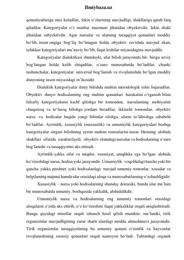  
Ilmiybaza.uz 
qonuniyatlariga mos keladilar, lekin o‘zlarining mavjudligi, shakllariga qarab farq 
qiladilar. Kategoriyalar o‘z manbai mazmuni jihatidan obyektivdir, lekin shakl 
jihatidan subyektivdir. Agar narsalar va ularning taraqqiyot qonunlari moddiy 
bo‘lib, inson ongiga bog‘liq bo‘lmagan holda obyektiv ravishda mavjud ekan, 
tafakkur kategoriyalari ma’naviy bo‘lib, faqat kishilar miyasidagina mavjuddir. 
Kategoriyalar dialektikasi shundayki, ular bilish jarayonida bir- biriga uzviy 
bog‘langan holda kelib chiqadilar, o‘zaro munosabatda bo‘ladilar, chunki 
tushunchalar, kategoriyalar universal bog‘lanish va rivojlanishda bo‘lgan moddiy 
dunyoning inson miyasidagi in’ikosidir. 
Dialektik kategoriyalar ilmiy bilishda muhim metodologik rolni bajaradilar. 
Obyektiv dunyo hodisalarning eng muhim qonunlari harakatini o‘rganish bilan 
falsafiy kategoriyalarni kashf qilishga bir tomondan, narsalarning mohiyatini 
chuqurroq va to‘laroq bilishga yordam beradilar, ikkinchi tomondan, obyektiv 
narsa va hodisalar haqida yangi bilimlar olishga, ularni to‘ldirishga sababchi 
bo‘ladilar. Ayrimlik, xususiylik (maxsuslik) va umumiylik kategoriyalari boshqa 
kategoriyalar singari bilishning ayrim muhim tomonlarini inson fikrining alohida 
shakllari sifatida xarakterlaydi, obyektiv olamdagi narsalar va hodisalarning o‘zaro 
bog‘lanishi va taraqqiyotini aks ettiradi. 
Ayrimlik-yakka sifat va miqdor, xususiyat, aniqlikka ega bo‘lgan alohida 
ko‘rinishdagi narsa, hodisa yoki jarayondir. Umumiylik- voqelikdagi barcha yoki bir 
qancha yakka predmet yoki hodisalardagi mavjud umumiy tomonlar, xossalar va 
belgilarning majmui hamda ular orasidagi aloqa va munosabatlarning o‘xshashligidir. 
Xususiylik – narsa yoki hodisalarning shunday doirasiki, bunda ular ma’lum 
bir munosabatda umumiy, boshqasida yakkalik, alohidalikdir. 
Umumiylik narsa va hodisalarning eng umumiy tomonlari orasidagi 
aloqalarni o‘zida aks ettirib, o‘z ko‘rinishini faqat yakkaliklar orqali aniqlashtiradi. 
Bunga quyidagi misollar orqali ishonch hosil qilish mumkin: ma’lumki, tirik 
organizmlar mavjudligining zarur sharti ulardagi modda almashinuvi jarayonidir. 
Tirik organizmlar taraqqiyotining bu umumiy qonuni o‘simlik va hayvonlar 
rivojlanishining xususiy qonunlari orqali namoyon bo‘ladi. Tabiatdagi organik 
