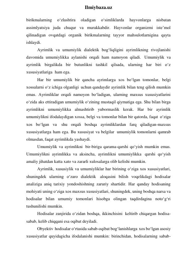  
Ilmiybaza.uz 
birikmalarning 
o‘zlashtira 
oladigan 
o‘simliklarda 
hayvonlarga 
nisbatan 
assimlyatsiya juda chuqur va murakkabdir. Hayvonlar organizmi iste’mol 
qilinadigan ovqatdagi organik birikmalarning tayyor mahsulotlarnigina qayta 
ishlaydi. 
Ayrimlik va umumiylik dialektik bog‘liqligini ayrimlikning rivojlanishi 
davomida umumiylikka aylanishi orqali ham namoyon qiladi. Umumiylik va 
ayrimlik birgalikda bir butunlikni tashkil qilsada, ularning har biri o‘z 
xususiyatlariga ham ega. 
Har bir umumiylik bir qancha ayrimlarga xos bo‘lgan tomonlar, belgi 
xossalarni o‘z ichiga olganligi uchun qandaydir ayrimlik bilan teng qilish mumkin 
emas. Ayrimliklar orqali namoyon bo‘ladigan, ularning maxsus xususiyatlarini 
o‘zida aks ettiradigan umumiylik o‘zining mustaqil qiymatiga ega. Shu bilan birga 
ayrimlikni umumiylikka almashtirib yubormaslik kerak. Har bir ayrimlik 
umumiylikni ifodalaydigan xossa, belgi va tomonlar bilan bir qatorda, faqat o‘ziga 
xos bo‘lgan va shu orqali boshqa ayrimliklardan farq qiladigan-maxsus 
xususiyatlarga ham ega. Bu xususiyat va belgilar umumiylik tomonlarni qamrab 
olmasdan, faqat ayrimlikda yashaydi. 
Umumiylik va ayrimlikni bir-biriga qarama-qarshi qo‘yish mumkin emas. 
Umumiylikni ayrimlikka va aksincha, ayrimlikni umumiylikka qarshi qo‘yish 
amaliy jihatdan katta xato va zararli xulosalarga olib kelishi mumkin. 
Ayrimlik, xususiylik va umumiyliklar har birining o‘ziga xos xususiyatlari, 
shuningdek ularning o‘zaro dialektik aloqasini bilish voqelikdagi hodisalar 
analiziga aniq tarixiy yondoshishning zaruriy shartidir. Har qanday hodisaning 
mohiyati uning o‘ziga xos maxsus xususiyatlari, shuningdek, uning boshqa narsa va 
hodisalar bilan umumiy tomonlari hisobga olingan taqdirdagina noto‘g‘ri 
tushunilishi mumkin. 
Hodisalar zanjirida o‘zidan boshqa, ikkinchisini keltirib chiqargan hodisa-
sabab, kelib chiqqani esa oqibat deyiladi. 
Obyektiv hodisalar o‘rtasida sabab-oqibat bog‘lanishlarga xos bo‘lgan asosiy 
xususiyatlar quyidagicha ifodalanishi mumkin: birinchidan, hodisalarning sabab-
