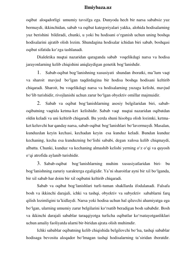  
Ilmiybaza.uz 
oqibat aloqadorligi umumiy tavsifga ega. Dunyoda hech bir narsa sababsiz yuz 
bermaydi, ikkinchidan, sabab va oqibat kategoriyalari yakka, alohida hodisalarning 
yuz berishini bildiradi, chunki, u yoki bu hodisani o‘rganish uchun uning boshqa 
hodisalarini ajratib olish lozim. Shundagina hodisalar ichidan biri sabab, boshqasi 
oqibat sifatida ko‘zga tashlanadi.  
Dialektika nuqtai nazaridan qaraganda sabab voqelikdagi narsa va hodisa 
jarayonlarning kelib chiqishini aniqlaydigan genetik bog‘lanishdir. 
1. Sabab-oqibat bog‘lanishning xususiyati shundan iboratki, ma’lum vaqt 
va sharoit mavjud bo‘lgan taqdirdagina bir hodisa boshqa hodisani keltirib 
chiqaradi. Sharoit, bu voqelikdagi narsa va hodisalarning yuzaga kelishi, mavjud 
bo‘lib turishidir, rivojlanishi uchun zarur bo‘lgan obyektiv omillar majmuidir. 
2. Sabab va oqibat bog‘lanishlarning asosiy belgilaridan biri, sabab-
oqibatning vaqtida ketma-ket kelishidir. Sabab vaqt nuqtai nazaridan oqibatdan 
oldin keladi va uni keltirib chiqaradi. Bu yerda shuni hisobga olish lozimki, ketma-
ket keluvchi har qanday narsa, sabab-oqibat bog‘lanishlari bo‘lavermaydi. Masalan, 
kunduzdan keyin kechasi, kechadan keyin esa kunduz keladi. Bundan kunduz 
kechaning, kecha esa kunduzning bo‘lishi sababi, degan xulosa kelib chiqmaydi, 
albatta. Chunki, kunduz va kechaning almashib kelishi yerning o‘z o‘qi va quyosh 
o‘qi atrofida aylanib turishidir. 
3. Sabab-oqibat 
bog‘lanishlarning muhim xususiyatlaridan biri- bu 
bog‘lanishning zaruriy xarakterga egaligidir. Ya’ni sharoitlar ayni bir xil bo‘lganda, 
bir xil sabab har doim bir xil oqibatni keltirib chiqaradi. 
Sabab va oqibat bog‘lanishlari turli-tuman shakllarda ifodalanadi. Falsafa 
bosh va ikkinchi darajali, ichki va tashqi, obyektiv va subyektiv sabablarni farq 
qilish lozimligini ta’kidlaydi. Narsa yoki hodisa uchun hal qiluvchi ahamiyatga ega 
bo‘lgan, ularning umumiy zarur belgilarini ko‘rsatib beradigan bosh sababdir. Bosh 
va ikkinchi darajali sabablar taraqqiyotga turlicha oqibatlar ko‘rsatayotganliklari 
uchun amaliy faoliyatda ularni bir-biridan ajrata olish muhimdir. 
Ichki sabablar oqibatning kelib chiqishida belgilovchi bo‘lsa, tashqi sabablar 
hodisaga bevosita aloqador bo‘lmagan tashqi hodisalarning ta’siridan iboratdir. 
