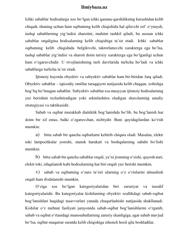  
Ilmiybaza.uz 
Ichki sabablar hodisalarga xos bo‘lgan ichki qarama-qarshilikning kurashidan kelib 
chiqadi, shuning uchun ham oqibatning kelib chiqishida hal qiluvchi rol’ o‘ynaydi, 
tashqi sabablarning yig‘indisi sharoitni, muhitni tashkil qiladi, bu asosan ichki 
sabablar orqaligina hodisalarning kelib chiqishiga ta’sir etadi. Ichki sabablar 
oqibatning kelib chiqishida belgilovchi, takrorlanuvchi xarakterga ega bo‘lsa, 
tashqi sabablar yig‘indisi va sharoit doim tarixiy xarakterga ega bo‘lganligi uchun 
ham o‘zgaruvchidir. U rivojlanishning turli davrlarida turlicha bo‘ladi va ichki 
sabablarga turlicha ta’sir etadi. 
Ijtimoiy hayotda obyektiv va subyektiv sabablar ham bir-biridan farq qiladi. 
Obyektiv sabablar – iqtisodiy omillar taraqqiyoti natijasida kelib chiqqan, xohishga 
bog‘liq bo‘lmagan sabablar. Subyektiv sabablar esa muayyan ijtimoiy hodisalarning 
yuz berishini tezlashtiradigan yoki sekinlashtira oladigan shaxslarning amaliy 
strategiyasi va taktikasidir. 
Sabab va oqibat murakkab dialektik bog‘lanishda bo‘lib, bu bog‘lanish har 
doim bir xil emas, balki o‘zgaruvchan, nisbiydir. Buni quyidagilardan ko‘rish 
mumkin: 
a) bitta sabab bir qancha oqibatlarni keltirib chiqara oladi. Masalan, elektr 
toki lampochkalar yonishi, stanok harakati va boshqalarning sababi bo‘lishi 
mumkin; 
b) bitta sabab bir qancha sabablar orqali, ya’ni jismning o‘sishi, quyosh nuri, 
elektr toki, ishqalanish kabi hodisalarning har biri orqali yuz berishi mumkin; 
v) sabab va oqibatning o‘zaro ta’siri ularning o‘z o‘rinlarini almashish 
orqali ham ifodalanishi mumkin. 
O‘ziga 
xos 
bo‘lgan 
kategoriyalaridan 
biri 
zaruriyat 
va 
tasodif 
kategoriyalaridir. Bu kategoriyalar kishilarning obyektiv reallikdagi sabab-oqibat 
bog‘lanishlari haqidagi tasavvurlari yanada chuqurlashishi natijasida shakllanadi. 
Kishilar o‘z mehnat faoliyati jarayonida sabab-oqibat bog‘lanishlarini o‘rganib, 
sabab va oqibat o‘rtasidagi munosabatlarning zaruriy ekanligiga, agar sabab mavjud 
bo‘lsa, oqibat muqarrar suratda kelib chiqishiga ishonch hosil qila boshladilar. 
