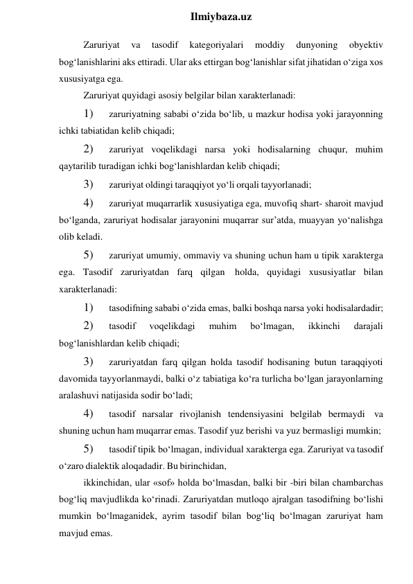  
Ilmiybaza.uz 
Zaruriyat 
va 
tasodif 
kategoriyalari 
moddiy 
dunyoning 
obyektiv 
bog‘lanishlarini aks ettiradi. Ular aks ettirgan bog‘lanishlar sifat jihatidan o‘ziga xos 
xususiyatga ega. 
Zaruriyat quyidagi asosiy belgilar bilan xarakterlanadi: 
1) 
zaruriyatning sababi o‘zida bo‘lib, u mazkur hodisa yoki jarayonning 
ichki tabiatidan kelib chiqadi; 
2) 
zaruriyat voqelikdagi narsa yoki hodisalarning chuqur, muhim 
qaytarilib turadigan ichki bog‘lanishlardan kelib chiqadi; 
3) 
zaruriyat oldingi taraqqiyot yo‘li orqali tayyorlanadi; 
4) 
zaruriyat muqarrarlik xususiyatiga ega, muvofiq shart- sharoit mavjud 
bo‘lganda, zaruriyat hodisalar jarayonini muqarrar sur’atda, muayyan yo‘nalishga 
olib keladi. 
5) 
zaruriyat umumiy, ommaviy va shuning uchun ham u tipik xarakterga 
ega. Tasodif zaruriyatdan farq qilgan holda, quyidagi xususiyatlar bilan 
xarakterlanadi: 
1) 
tasodifning sababi o‘zida emas, balki boshqa narsa yoki hodisalardadir; 
2) 
tasodif 
voqelikdagi 
muhim 
bo‘lmagan, 
ikkinchi 
darajali 
bog‘lanishlardan kelib chiqadi; 
3) 
zaruriyatdan farq qilgan holda tasodif hodisaning butun taraqqiyoti 
davomida tayyorlanmaydi, balki o‘z tabiatiga ko‘ra turlicha bo‘lgan jarayonlarning 
aralashuvi natijasida sodir bo‘ladi; 
4) 
tasodif narsalar rivojlanish tendensiyasini belgilab bermaydi va 
shuning uchun ham muqarrar emas. Tasodif yuz berishi va yuz bermasligi mumkin; 
5) 
tasodif tipik bo‘lmagan, individual xarakterga ega. Zaruriyat va tasodif 
o‘zaro dialektik aloqadadir. Bu birinchidan, 
ikkinchidan, ular «sof» holda bo‘lmasdan, balki bir -biri bilan chambarchas 
bog‘liq mavjudlikda ko‘rinadi. Zaruriyatdan mutloqo ajralgan tasodifning bo‘lishi 
mumkin bo‘lmaganidek, ayrim tasodif bilan bog‘liq bo‘lmagan zaruriyat ham 
mavjud emas. 
