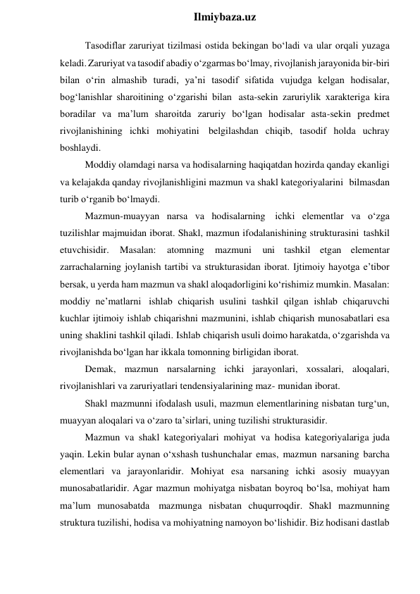  
Ilmiybaza.uz 
Tasodiflar zaruriyat tizilmasi ostida bekingan bo‘ladi va ular orqali yuzaga 
keladi. Zaruriyat va tasodif abadiy o‘zgarmas bo‘lmay, rivojlanish jarayonida bir-biri 
bilan o‘rin almashib turadi, ya’ni tasodif sifatida vujudga kelgan hodisalar, 
bog‘lanishlar sharoitining o‘zgarishi bilan asta-sekin zaruriylik xarakteriga kira 
boradilar va ma’lum sharoitda zaruriy bo‘lgan hodisalar asta-sekin predmet 
rivojlanishining ichki mohiyatini belgilashdan chiqib, tasodif holda uchray 
boshlaydi. 
Moddiy olamdagi narsa va hodisalarning haqiqatdan hozirda qanday ekanligi 
va kelajakda qanday rivojlanishligini mazmun va shakl kategoriyalarini bilmasdan 
turib o‘rganib bo‘lmaydi. 
Mazmun-muayyan narsa va hodisalarning ichki elementlar va o‘zga 
tuzilishlar majmuidan iborat. Shakl, mazmun ifodalanishining strukturasini tashkil 
etuvchisidir. 
Masalan: 
atomning 
mazmuni 
uni tashkil etgan elementar 
zarrachalarning joylanish tartibi va strukturasidan iborat. Ijtimoiy hayotga e’tibor 
bersak, u yerda ham mazmun va shakl aloqadorligini ko‘rishimiz mumkin. Masalan: 
moddiy ne’matlarni ishlab chiqarish usulini tashkil qilgan ishlab chiqaruvchi 
kuchlar ijtimoiy ishlab chiqarishni mazmunini, ishlab chiqarish munosabatlari esa 
uning shaklini tashkil qiladi. Ishlab chiqarish usuli doimo harakatda, o‘zgarishda va 
rivojlanishda bo‘lgan har ikkala tomonning birligidan iborat. 
Demak, mazmun narsalarning ichki jarayonlari, xossalari, aloqalari, 
rivojlanishlari va zaruriyatlari tendensiyalarining maz- munidan iborat. 
Shakl mazmunni ifodalash usuli, mazmun elementlarining nisbatan turg‘un, 
muayyan aloqalari va o‘zaro ta’sirlari, uning tuzilishi strukturasidir. 
Mazmun va shakl kategoriyalari mohiyat va hodisa kategoriyalariga juda 
yaqin. Lekin bular aynan o‘xshash tushunchalar emas, mazmun narsaning barcha 
elementlari va jarayonlaridir. Mohiyat esa narsaning ichki asosiy muayyan 
munosabatlaridir. Agar mazmun mohiyatga nisbatan boyroq bo‘lsa, mohiyat ham 
ma’lum munosabatda mazmunga nisbatan chuqurroqdir. Shakl mazmunning 
struktura tuzilishi, hodisa va mohiyatning namoyon bo‘lishidir. Biz hodisani dastlab 
