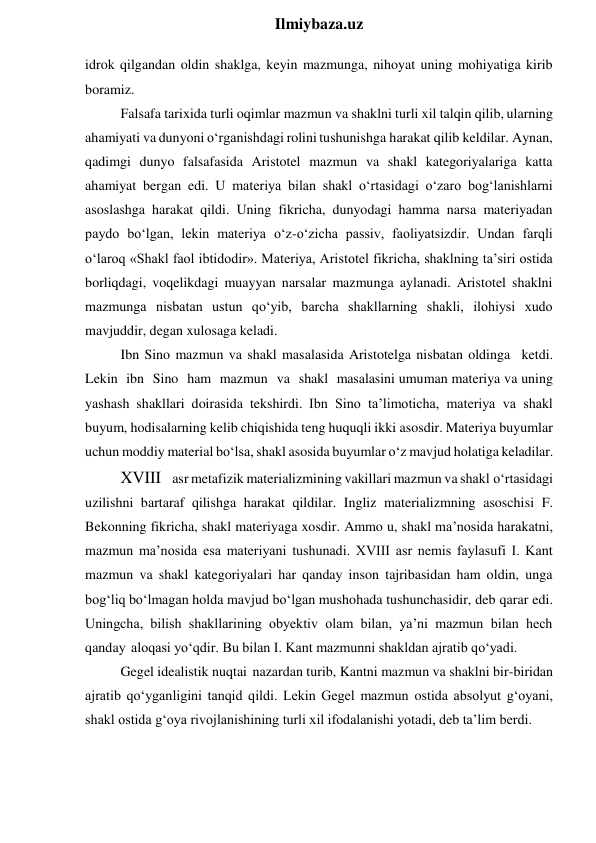  
Ilmiybaza.uz 
idrok qilgandan oldin shaklga, keyin mazmunga, nihoyat uning mohiyatiga kirib 
boramiz. 
Falsafa tarixida turli oqimlar mazmun va shaklni turli xil talqin qilib, ularning 
ahamiyati va dunyoni o‘rganishdagi rolini tushunishga harakat qilib keldilar. Aynan, 
qadimgi dunyo falsafasida Aristotel mazmun va shakl kategoriyalariga katta 
ahamiyat bergan edi. U materiya bilan shakl o‘rtasidagi o‘zaro bog‘lanishlarni 
asoslashga harakat qildi. Uning fikricha, dunyodagi hamma narsa materiyadan 
paydo bo‘lgan, lekin materiya o‘z-o‘zicha passiv, faoliyatsizdir. Undan farqli 
o‘laroq «Shakl faol ibtidodir». Materiya, Aristotel fikricha, shaklning ta’siri ostida 
borliqdagi, voqelikdagi muayyan narsalar mazmunga aylanadi. Aristotel shaklni 
mazmunga nisbatan ustun qo‘yib, barcha shakllarning shakli, ilohiysi xudo 
mavjuddir, degan xulosaga keladi. 
Ibn Sino mazmun va shakl masalasida Aristotelga nisbatan oldinga ketdi. 
Lekin ibn Sino ham mazmun va shakl masalasini umuman materiya va uning 
yashash shakllari doirasida tekshirdi. Ibn Sino ta’limoticha, materiya va shakl 
buyum, hodisalarning kelib chiqishida teng huquqli ikki asosdir. Materiya buyumlar 
uchun moddiy material bo‘lsa, shakl asosida buyumlar o‘z mavjud holatiga keladilar. 
XVIII asr metafizik materializmining vakillari mazmun va shakl o‘rtasidagi 
uzilishni bartaraf qilishga harakat qildilar. Ingliz materializmning asoschisi F. 
Bekonning fikricha, shakl materiyaga xosdir. Ammo u, shakl ma’nosida harakatni, 
mazmun ma’nosida esa materiyani tushunadi. XVIII asr nemis faylasufi I. Kant 
mazmun va shakl kategoriyalari har qanday inson tajribasidan ham oldin, unga 
bog‘liq bo‘lmagan holda mavjud bo‘lgan mushohada tushunchasidir, deb qarar edi. 
Uningcha, bilish shakllarining obyektiv olam bilan, ya’ni mazmun bilan hech 
qanday aloqasi yo‘qdir. Bu bilan I. Kant mazmunni shakldan ajratib qo‘yadi. 
Gegel idealistik nuqtai nazardan turib, Kantni mazmun va shaklni bir-biridan 
ajratib qo‘yganligini tanqid qildi. Lekin Gegel mazmun ostida absolyut g‘oyani, 
shakl ostida g‘oya rivojlanishining turli xil ifodalanishi yotadi, deb ta’lim berdi. 
